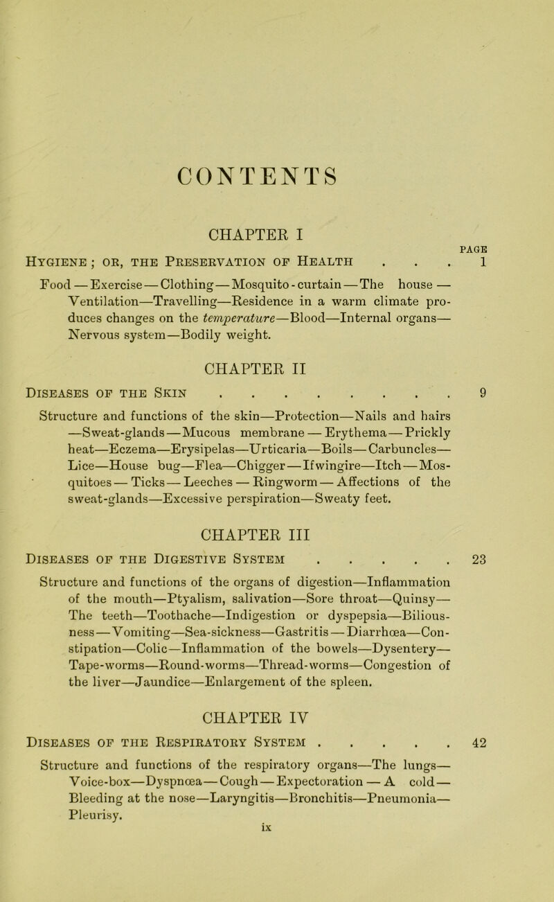 CONTENTS CHAPTER I PAGE Hygiene ; or, the Preservation of Health . . . 1 Pood—Exercise — Clothing—Mosquito - curtain — The house — Ventilation—Travelling—Residence in a warm climate pro- duces changes on the temperature—Blood—Internal organs— Nervous system—Bodily weight. CHAPTER, II Diseases of the Skin 9 Structure and functions of the skin—Protection—Nails and hairs —Sweat-glands—Mucous membrane — Erythema—Prickly heat—Eczema—Erysipelas—Urticaria—Boils—Carbuncles— Lice—House bug—Flea—Chigger — Ifwingire—Itch—Mos- quitoes— Ticks—Leeches — Ringworm — Affections of the sweat-glands—Excessive perspiration—Sweaty feet. CHAPTER III Diseases of the Digestive System 23 Structure and functions of the organs of digestion—Inflammation of the mouth—Ptyalism, salivation—Sore throat—Quinsy— The teeth—Toothache—Indigestion or dyspepsia—Bilious- ness — Vomiting—Sea-sickness—Gastri tis — Diarrhoea—Con - stipation—Colic—Inflammation of the bowels—Dysentery— Tape-worms—Round-worms—Thread-worms—Congestion of the liver—Jaundice—Enlargement of the spleen. CHAPTER IV Diseases of the Respiratory System 42 Structure and functions of the respiratory organs—The lungs— Voice-box—Dyspnoea—Cough — Expectoration — A cold — Bleeding at the nose—Laryngitis—Bronchitis—Pneumonia— Pleurisy.