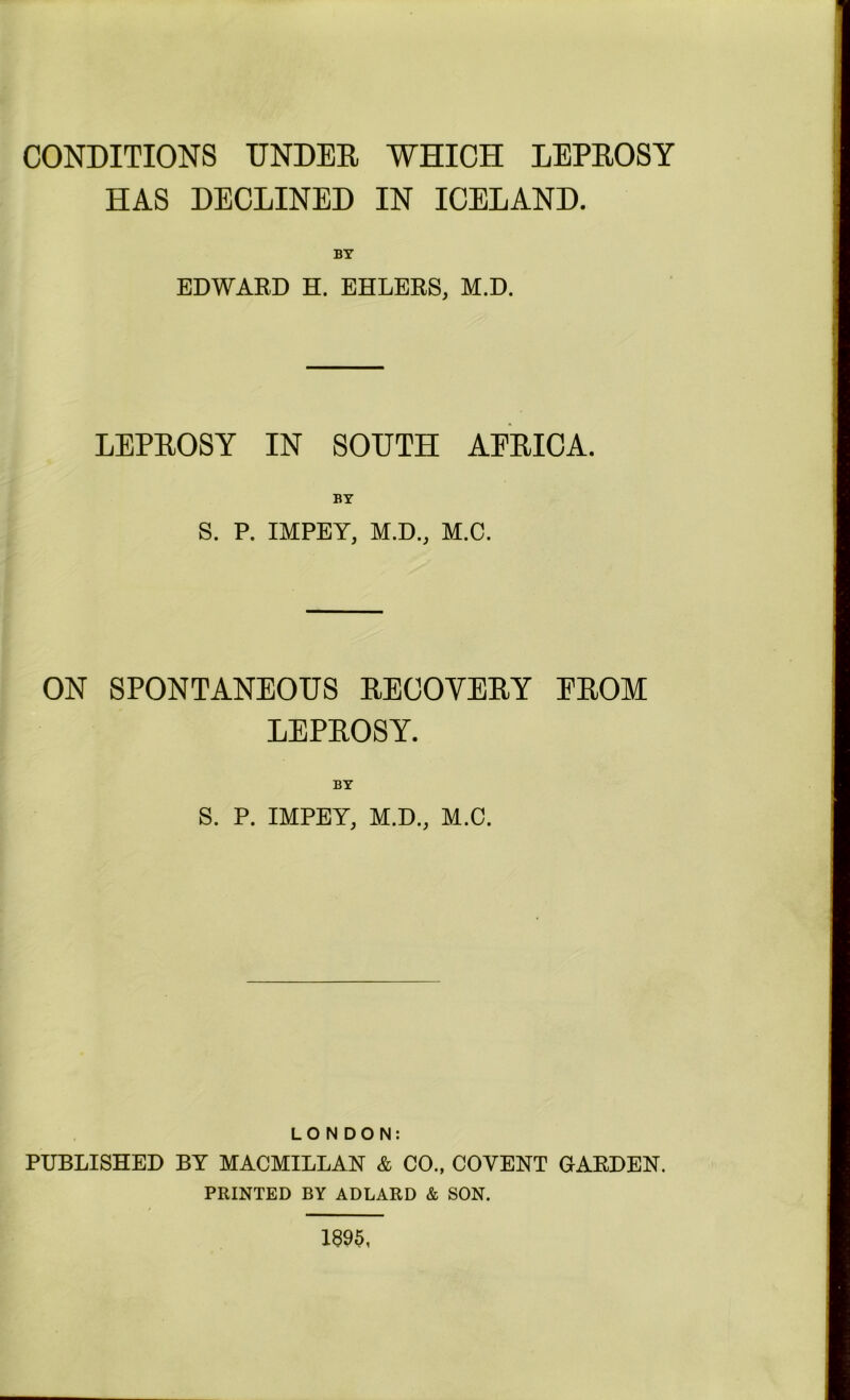 CONDITIONS UNDER WHICH LEPROSY HAS DECLINED IN ICELAND. BY EDWARD H. EHLERS, M.D. LEPROSY IN SOUTH AFRICA. BY S. P. IMPEY, M.D., M.C. ON SPONTANEOUS RECOVERY FROM LEPROSY. BY S. P. IMPEY, M.D., M.C. LONDON: PUBLISHED BY MACMILLAN & CO., COVENT GARDEN. PRINTED BY ADLARD & SON. 1895,