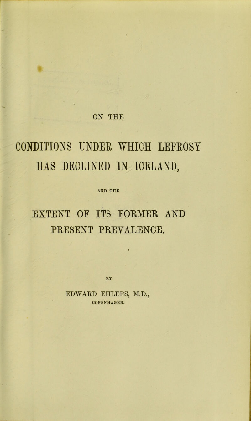 ON THE CONDITIONS UNDER WHICH LEPROSY HAS DECLINED IN ICELAND, AND THE EXTENT OE ITS EORMER AND PRESENT PREVALENCE. BY EDWAED EHLERS, M.D., COPENHAGEN.