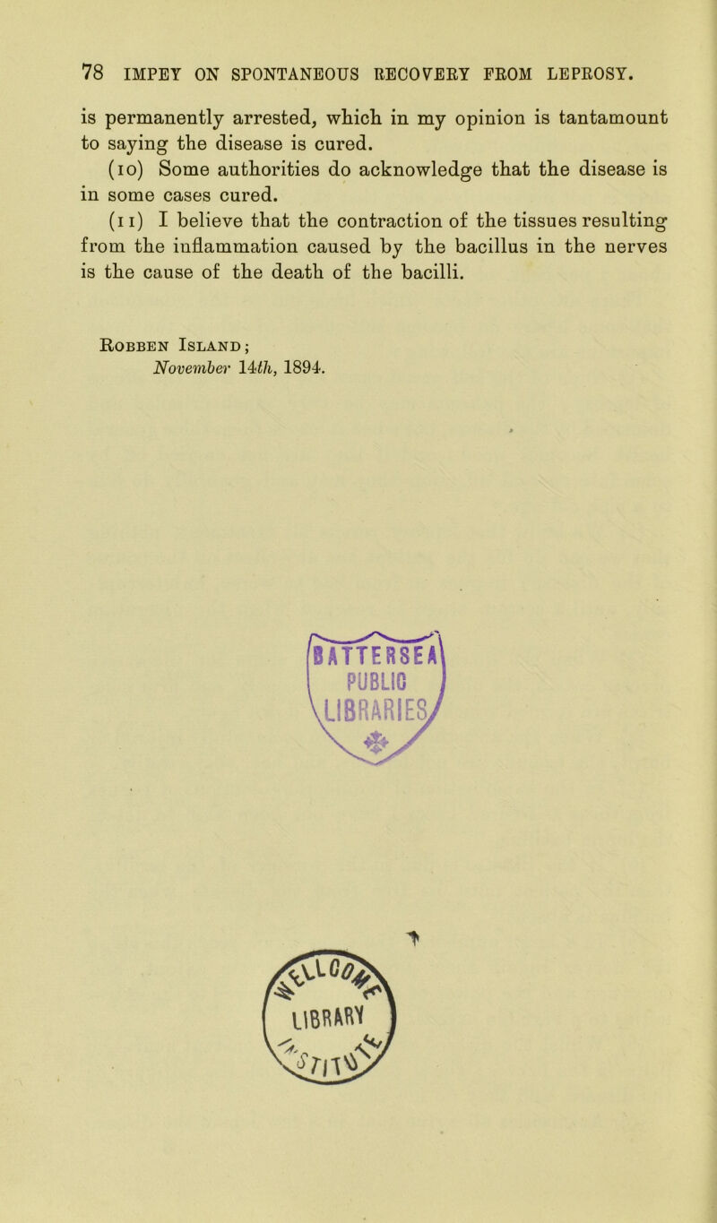 is permanently arrested, which in my opinion is tantamount to saying the disease is cured. (io) Some authorities do acknowledge that the disease is in some cases cured. (n) I believe that the contraction of the tissues resulting from the inflammation caused by the bacillus in the nerves is the cause of the death of the bacilli. Robben Island; November 14 th, 1894.