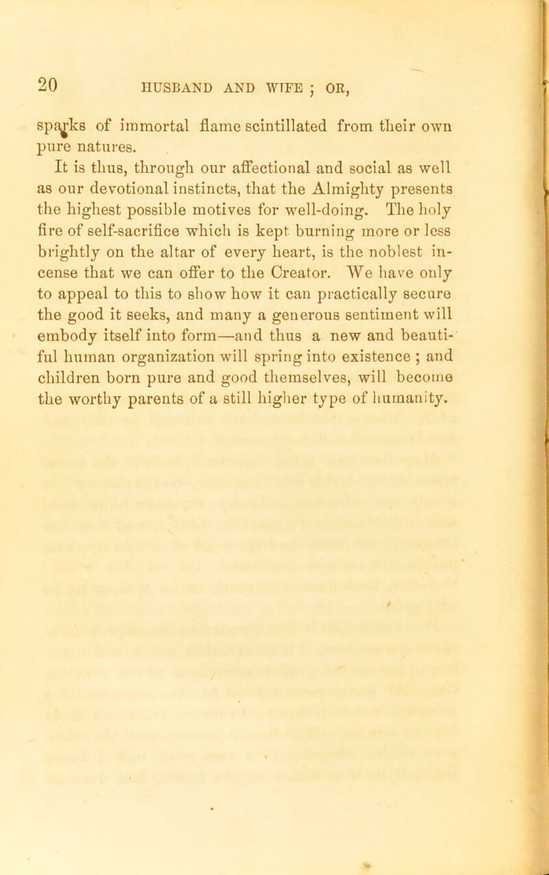 spa^-ks of immortal flame scintillated from tlieir own pure natures. It is thus, through our afiectional and social as well as our devotional instincts, that the Almighty presents the highest possible motives for w^ell-doing. The holy fire of self-sacrifice which is kept burning more or less brightly on the altar of every heart, is the noblest in- cense that we can ofier to the Creator. We have only to appeal to this to show how it can practically secure the good it seeks, and many a generous sentiment will embody itself into form—and thus a new and beauti- ful human organization will spring into existence ; and children born pure and good themselves, will become the worthy parents of a still higher type of humanity.