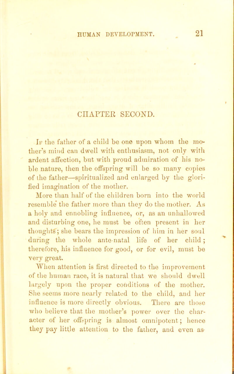 CIIxVPTER SECOND. If tlie father of a cliikl be one upon whom the mo- tliers mind can dwell with enthusiasm, not only with ardent affection, but with proud admiration of his no- ble nature, then the offspring will be so many copies of the father—spiritualized and enlarged by the glori- fied imagination of the mother. Moi'e than half of the children born into the w’orld resemble the father more than they do the mother. As a holy and ennobling influence, or, as an unhallowed and disturbing one, he must be often present in her thoughtg'; she bears the impression of him in her soul during the whole ante natal life of her child ; therefore, his influence for good, or for evil, must be very great When attention is first directed to the improvement of the human race, it is natural that we should dwell largely upon the proper conditions of the mother. She seems more nearly related to the child, and her influence is more directly obvious. There are those Avho believe that the mother’s ))owei‘ over the char- acter of her offspring is almost omnipotent; hence they pay little attention to the father, and even as-