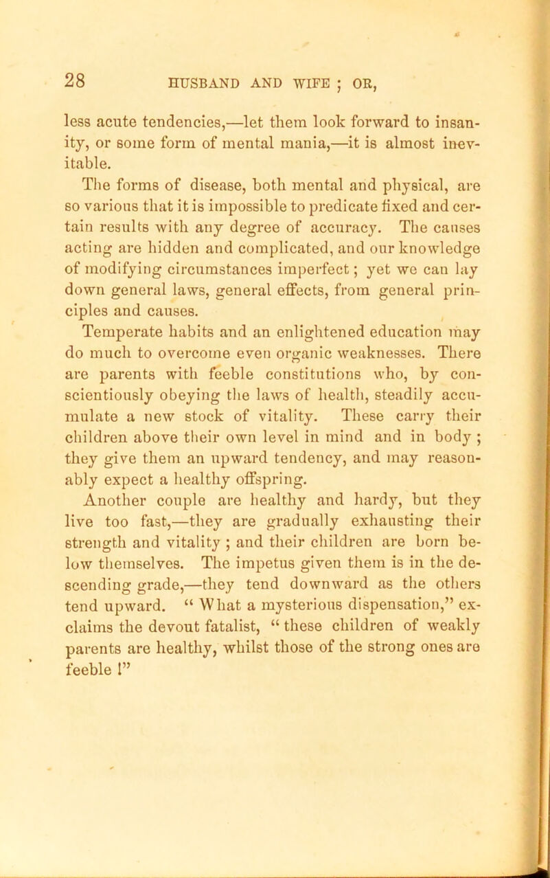 less acute tendencies,—let them look forward to insan- ity, or some form of mental mania,—it is almost inev- itable. The forms of disease, both mental and physical, are so various that it is impossible to predicate fixed and cer- tain results with any degree of accuracy. The causes acting are hidden and complicated, and our knowledge of modifying circumstances imperfect; yet we can lay down general laws, general effects, from general prin- ciples and causes. Temperate habits and an enlightened education may do much to overcome even organic weaknesses. There are parents with feeble constitutions who, by con- scientiously obeying the laws of health, steadily accu- mulate a new stock of vitality. These cany their children above tbeir own level in mind and in body ; they give them an xipward tendency, and may reason- ably expect a healthy offspring. Another couple are healthy and hardy, but they live too fast,—they are gradually exhausting their strength and vitality ; and their children are born be- low themselves. The impetus given them is in the de- scending grade,—they tend downward as the others tend upward, “ What a mysterious dispensation,” ex- claims the devout fatalist, “ these children of weakly parents are healthy, whilst those of the strong ones are feeble 1”