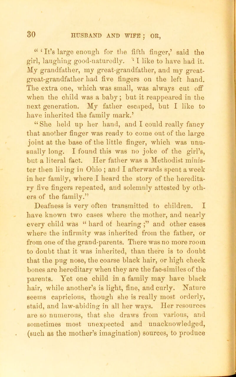 “ ‘ It’s large enough for the fiftli finger,’ said the girl, laughing good-naturedl3\ ‘‘ I like to have had it. My grandfather, ray great-grandfather, and ray great- great-grandfather had five fingers on the left hand. The extra one, which was sinall, was always cut off when the child was a bahy; but it reappeared in the next generation. My father escaped, but I like to have inherited the family mark.’ “She held up her hand, and I could really fancy that another finger was readv to come out of the large joint at the base of the little finger, which was unu- sually long. I found this was no joke of the girl’s, br.t a literal fact. Her father was a Methodist minis- ter then living in Ohio ; and I afterwards spent a week in her family, where I heard the story of the heredita- ry five fingers repeated, and solemnly attested by oth- ers of the family.” Deafness is very often transmitted to children. I have known two cases where the mother, and nearly every child was “ hard of hearing and other cases where the infirmity was inherited from the father, or from one of the grand-parents. Tliere was no more room to doubt that it was inherited, than there is to doubt that the pug nose, the coarse black hair, or high cheek bones are hereditary when they are the fac-similes of the parents. Yet one child in a family may have black hair, while another’s is light, fine, and curly. Nature seems capricious, though she is really most orderly, staid, and law-abiding in all her ways. Her resources are so numerous, that she draws from various, and sometimes most unexpected and unacknowledged, (such as the mother’s imagination) sources, to produce