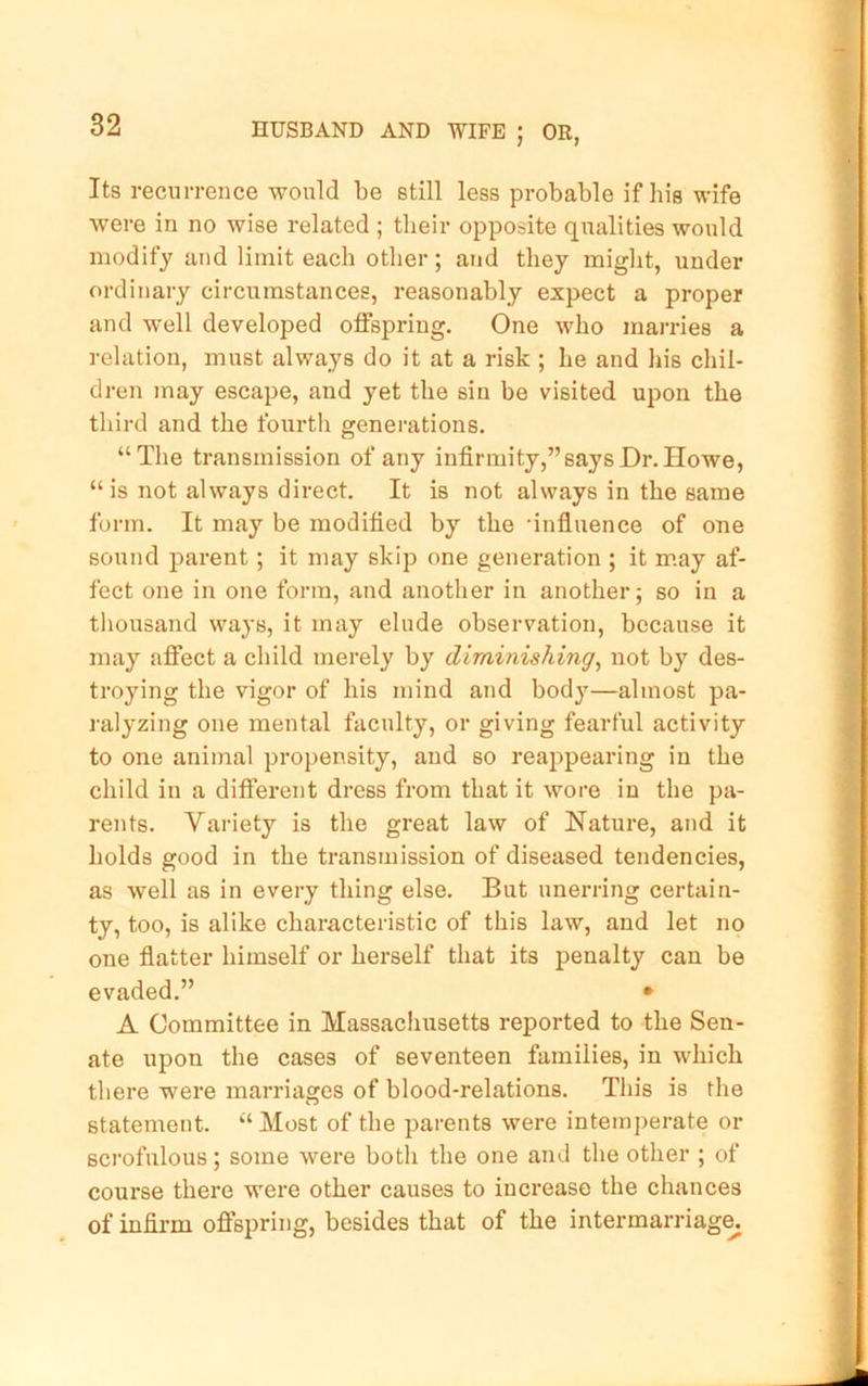 Its recurrence would be still less probable if his wife were in no wise related ; their opposite qualities would modify and limit each other; and they might, under ordinary circumstances, reasonably expect a proper and well developed offspring. One who mai-ries a relation, must always do it at a risk ; he and his chil- dren may escape, and yet the sin be visited upon the third and the fourth generations. “The transmission of any infirmity,” says Dr. Howe, “is not always direct. It is not always in the same form. It may be modified by the •influence of one sound parent; it may skip one generation ; it may af- fect one in one form, and another in another; so in a tliousand ways, it may elude observation, because it may affect a child merely by diminishing^ not by des- troying the vigor of his mind and body—almost pa- ralyzing one mental faculty, or giving fearful activity to one animal propensity, and so reappearing in the child in a different dress from that it wore in the pa- rents. Variety is the great law of Nature, and it holds good in the transmission of diseased tendencies, as well as in every thing else. But unerring certain- ty, too, is alike characteristic of this law, and let no one flatter himself or herself that its penalty can be evaded.” * A Committee in Massachusetts reported to the Sen- ate upon the cases of seventeen families, in which there were marriages of blood-relations. This is the statement. “Most of the parents were intemperate or scrofulous; some were both the one and the other ; of course there were other causes to increase the chances of infirm offspring, besides that of the intermarriage