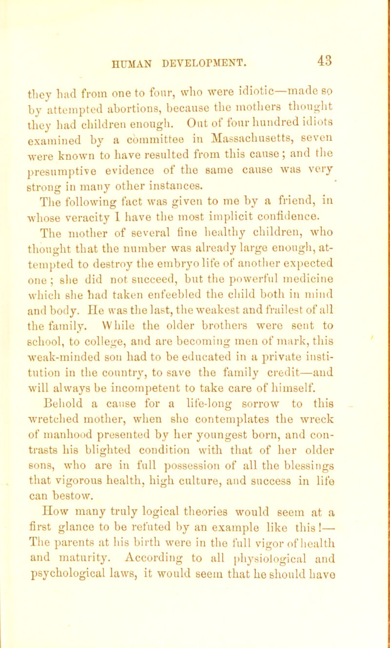 they had from one to four, who were idiotic—made so by attempted abortions, because the motliors tlionglit they liad children enough. Out of four hundred idiots examined by a committee in Massachusetts, seven were known to have resulted from this cause; and tlie presumptive evidence of the same cause was very strong in many other instances. Tlie following fact was given to me by a friend, in whose veracity 1 have the most implicit confidence. The mother of several fine healthy children, who thought that the number was already large enough, at- tempted to destroy the embryo life of another expected one ; she did not succeed, but the powerful medicine which she had taken enfeebled the child both in mind and body. He was the last, the weakest and frailest of all the family. While the older brothers were sent to school, to college, and are becoming men of mark, this weak-minded son had to be educated in a private insti- tution in the country, to save the family credit—and will always be incompetent to take caz’e of himself. Behold a cause for a life-long sorrow to this wu'etched mother, when she contemplates the wreck of manhood presented by her youngest born, and con- trasts his blighted condition with that of her older sons, who are in full possession of all the blessings that vigorous health, high culture, and success in life can bestow. How many truly logical theories would seem at a first glance to be refuted by an example like this!— The parents at his birth were in the full vigor of health and maturity. According to all physiological and psychological laws, it would seem that he should have