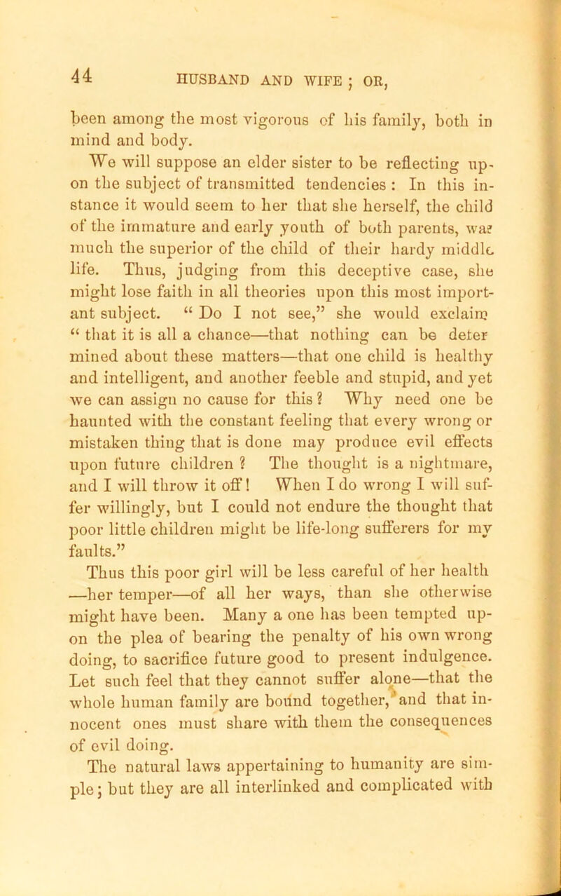 been among the most vigorous of his family, both in mind and body. We will suppose an elder sister to be reflecting up- on the subject of transmitted tendencies : In this in- stance it would seem to her that she herself, the child of the immature and early youth of both parents, wa? much the superior of the child of their hardy middle life. Thus, judging from this deceptive case, she might lose faith in all theories upon this most import- ant subject. “ Do I not see,” she would exclaim “ that it is all a chance—that nothing can be deter mined about these matters—that one child is healthy and intelligent, and another feeble and stupid, and yet we can assign no cause for this ? Why need one be haunted with the constant feeling that every wrong or mistaken thing that is done may produce evil efiTects upon future children ? The thought is a nightmare, and I will throw it ofi! When I do wrong I will suf- fer willingly, but I could not endure the thought that poor little children might be life-long suflerers for my faults.” Thus this poor girl will be less careful of her health —her temper—of all her ways, than she otherwise might have been. Many a one has been tempted up- on the plea of bearing the penalty of his own wrong doing, to sacrifice future good to present indulgence. Let such feel that they cannot suffer altme—that the whole human family are bound together, and that in- nocent ones must share with them the consequences of evil doing. The natural laws appertaining to humanity are sim- ple; but they are all interlinked and complicated with