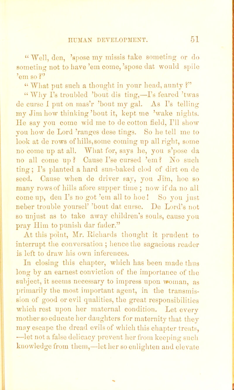 “lYell, den, ’spose my missis take someting or do Rometing not to have ’em come, ’spose dat would s[>ile ’em so ?” “ What put such a tlionght in your liead, aunty ?” “ Wliy I’s troubled ’bout dis ting,—I’s feared ’twas de curse I put on mas’r ’bout my gal. As I’s telling my Jim how thinking’bout it, kept me ’wake nights, lie say you come wid me to de cotton field. I’ll show you how de Lord ’ranges dese tings. So he tell me to look at do rows ofhills,some coming up all right, some no come up at all. What for, says he, you s’pose da no all come up? Cause I’se cursed ’em? No such ting; I’s planted a hard sun-baked clod of dirt on de seed. Cause when do driver say, you Jim, hoe so many rows of hills afore supper time ; now if da no all come up, den I’s no got ’em all to hoe! So you just neber trouble yoursel’ ’bout dat cui-se. De Lord’s not so unjust as to take away children's souls, cause you pray Him to punish dar fader.” At this point, Mr. Richards thought it prudent to interrupt the conversation ; hence the sagacious reader is left to draw his own inferences. In closing this chapter, which has been made thus long by an earnest conviction of the importance of the subject, it seems necessary to impress upon \\H)man, as ])riuiarily the most important agent, in the transmis- sion of good or evil qualities, the great responsibilities which rest upon her maternal condition. Let every mother so educate her daughters for maternity that they may escape the dread evils of which this chapter treats, •—let not a false delicacy prevent her from kee[)ing such knowledge from them,—let her so enlighten and elevate