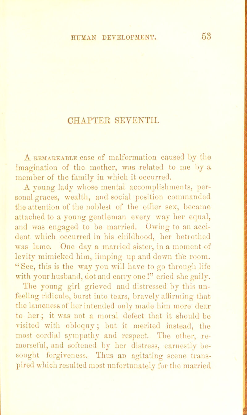 CHAPTER SEVENTH. A REMARKABLE casG of malformation cansed by tlio imagination of the mother, was related to me l>y a member of the family in which it occurred. A young lady whose mental accomj)lishments, per- sonal graces, wealth, and social position commanded the attention of the noblest of the other sex, became attached to a young gentleman every way her erpuil, and was engaged to be married. Owing to an acci- dent which occurred in his childhood, her betrothed was lame. One day a man-led sister, in a moment of levity mimicked him, limping up and down the room. “See, this is the way you will have to go through life with your husband, dot and carry one !” cried she gaily. The young girl grieved and distressed by this un- feeling ridicule, burst into tears, bravely affirming that the lameness of her intended only made him more dear to her; it was not a moral defect that it should be visited with obloquy; but it merited instead, the most cordial sympathy and respect. The other, re- morseful, and softened by her distress, earnestly be- sought forgiveness. Thus an agitating scene trans- pired which resulted most imfortunately for the married