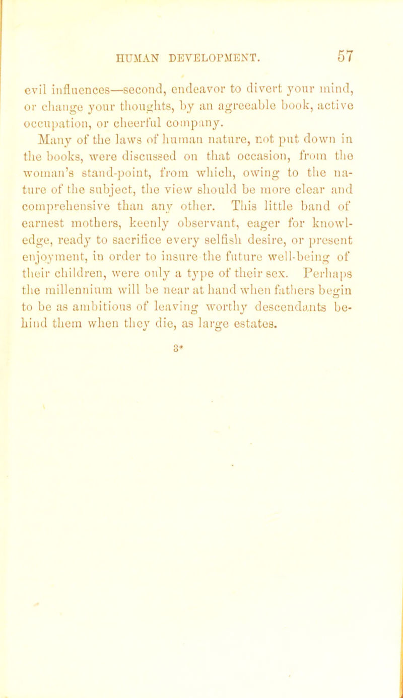 evil influences—second, endeavor to divert j'onr mind, or cluiiige your thoughts, by an agreeable book, active occupation, or cheerl'ul company. Many of the laws of liumau nature, not put down in tlie books, were discussed on that occasion, from tlie woman’s stand-point, from which, owing to the na- ture of the subject, the view sliould be more clear and comprehensive than any other. This little band of earnest mothers, keenly observant, eager for knowl- edge, ready to sacrilice every selfish desire, or present enjoyment, in order to insure the future well-being of their children, were only a type of their sex. Perhaps the millennium will be near at baud when fathers begin to be as ambitious of leaving worthy descendants be- hind them when they die, as large estates. 3*