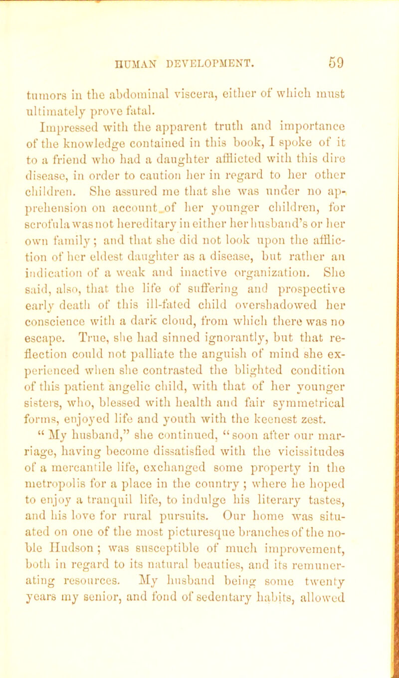 tumors in the abdominal viscera, eitlier of which must ultimately pi’ove fatal. Impressed with the apparent truth and importance of the knowledge contained in this book, I spoke ot it to a friend who had a daughter afflicted with this dire disease, in order to caution her in regard to her other children. She assured me that she was under no ap- prehension on account„of her younger children, for scrofula was not hereditary in either her husband’s or her own family; and that she did not look upon the afflic- tion of her eldest daughter as a disease, but rather an indication of a weak and inactive organization. She said, also, that the life of suffering and prospective early death of this ill-fated child overshadowed her conscience with a dark cloud, from which there was no escape. True, she had sinned ignorantly, but that re- flection could not palliate the anguish of mind she ex- perienced when she contrasted the blighted condition of this patient angelic child, with that of her younger sisters, who, blessed with health and fliir symmetrical forms, enjo}’ed life and youth with the keenest zest. “ My husband,” she continued, “soon after our mar- riage, having become dissatisfied with the vicissitudes of a mercantile life, exchanged some property in tlie metropolis for a place in the country ; where he hoped to enjoy a tranrpiil life, to indulge his literaiy tastes, and his love for rural pursuits. Our home was situ- ated on one of the most picturesrpie branches of the no- ble Hudson ; was susceptible of mucli imj^rovemcnt, both in regard to its natural beauties, and its remuner- ating resources. My husband being some twenty years my senior, and fond of sedentary habits, allowed