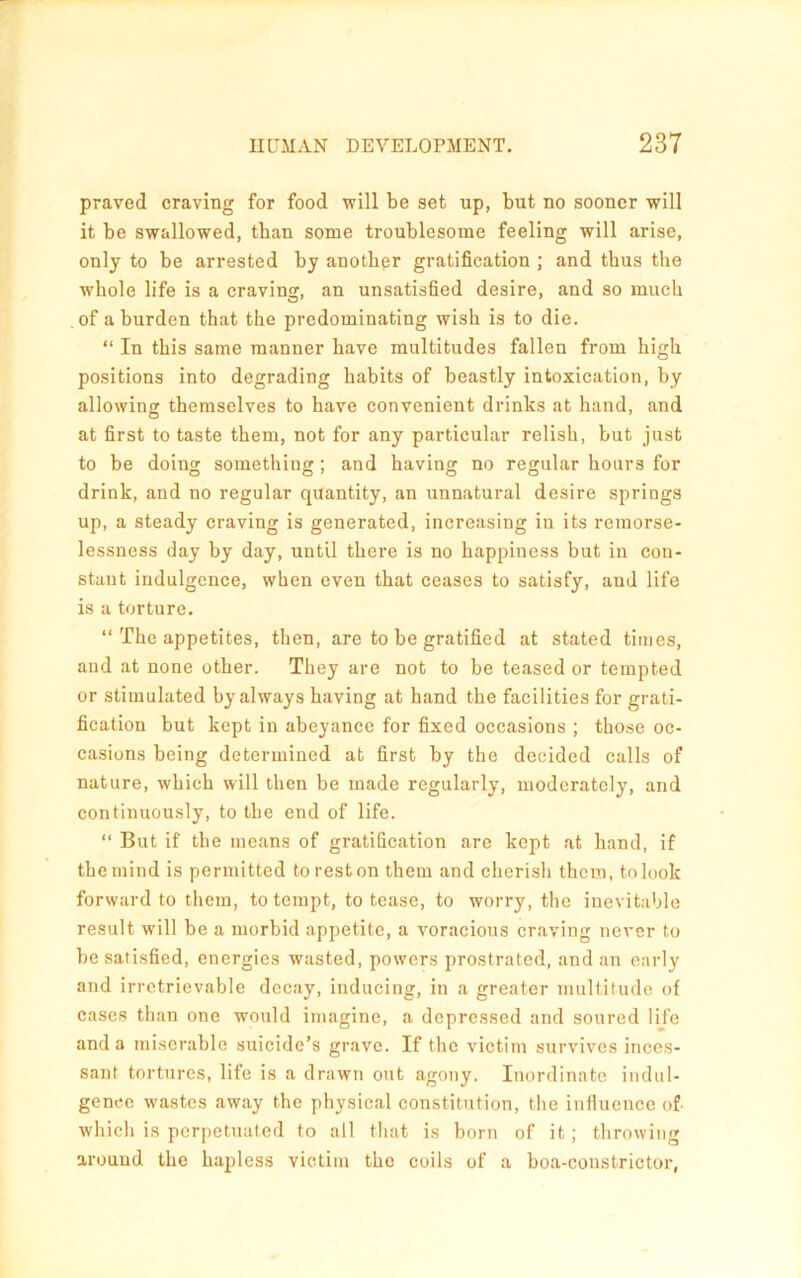 praved craving for food will be set up, but no sooner will it be swallowed, than some troublesome feeling will arise, only to be arrested by another gratification ; and thus the whole life is a craving, an unsatisfied desire, and so much of a burden that the predominating wish is to die. “ In this same manner have multitudes fallen from high positions into degrading habits of beastly intoxication, by allowing themselves to have convenient drinks at hand, and at first to taste them, not for any particular relish, but just to be doing something ; and having no regular hours for drink, and no regular quantity, an unnatural desire springs up, a steady craving is generated, increasing in its remorse- lessness day by day, until there is no happiness but in con- stant indulgence, when even that ceases to satisfy, and life is a torture. “ The appetites, then, are to be gratified at stated times, and at none other. They are not to be teased or tempted or stimulated by always having at hand the facilities for grati- fication but kept in abeyance for fixed occasions ; those oc- casions being determined at first by the decided calls of nature, which will then be made regularly, moderately, and continuously, to the end of life. “ But if the means of gratification are kept at hand, if the mind is permitted to rest on them and cherish them, to look forward to them, to tempt, to tease, to worry, the inevitable result will be a morbid appetite, a voracious craving never to be satisfied, energies wasted, powers prostrated, and an early and irretrievable decay, inducing, in a greater multitude of cases than one would imagine, a depressed and soured life and a miserable suicide’s grave. If tlic victim survives inces- sant tortures, life is a drawn out agony. Inordinate indiil- genec wastes away the physical constitution, tlie influence of which is perpetuated to all that is born of it; throwing around the hapless victim the coils of a boa-constrictor,