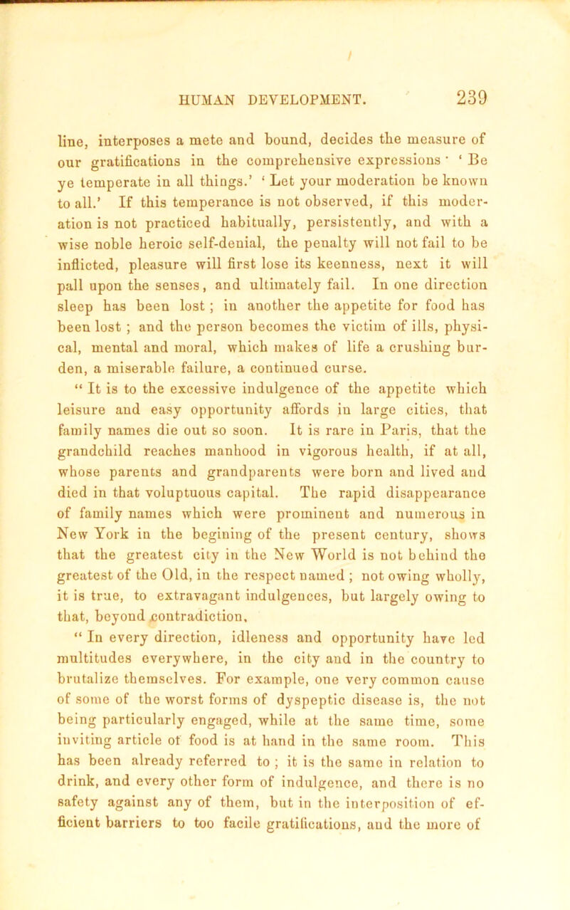 line, interposes a mete and bound, decides the measure of our gratifications in the comprehensive expressions ’ ‘ Be ye temperate in all things.’ ‘ Let your moderation be known to all.’ If this temperance is not observed, if this moder- ation is not practiced habitually, persistently, and with a wise noble heroic self-denial, the penalty will not fail to be inflicted, pleasure will first lose its keenness, next it will pall upon the senses, and ultimately fail. In one direction sleep has been lost; in another the appetite for food has been lost ; and the person becomes the victim of ills, physi- cal, mental and moral, which makes of life a crushing bur- den, a miserable failure, a continued curse. “ It is to the excessive indulgence of the appetite which leisure and easy opportunity affords in large cities, that family names die out so soon. It is rare in Paris, that the grandchild reaches manhood in vigorous health, if at all, whose parents and grandparents were born and lived and died in that voluptuous capital. The rapid disappearance of family names which were prominent and numerous in New York in the begining of the present century, shows that the greatest city in the New World is not behind the greatest of the Old, in the respect named ; not owing wholly, it is true, to extravagant indulgences, but largely owing to that, beyond contradiction, “ In every direction, idleness and opportunity have led multitudes everywhere, in the city and in the country to brutalize themselves. For example, one very common cause of some of the worst forms of dyspeptic disease is, the not being particularly engaged, while at the same time, some inviting article of food is at hand in the same room. This has been already referred to ; it is the same in relation to drink, and every other form of indulgence, and there is no safety against any of them, but in the interposition of ef- ficient barriers to too facile gratifications, and the more of