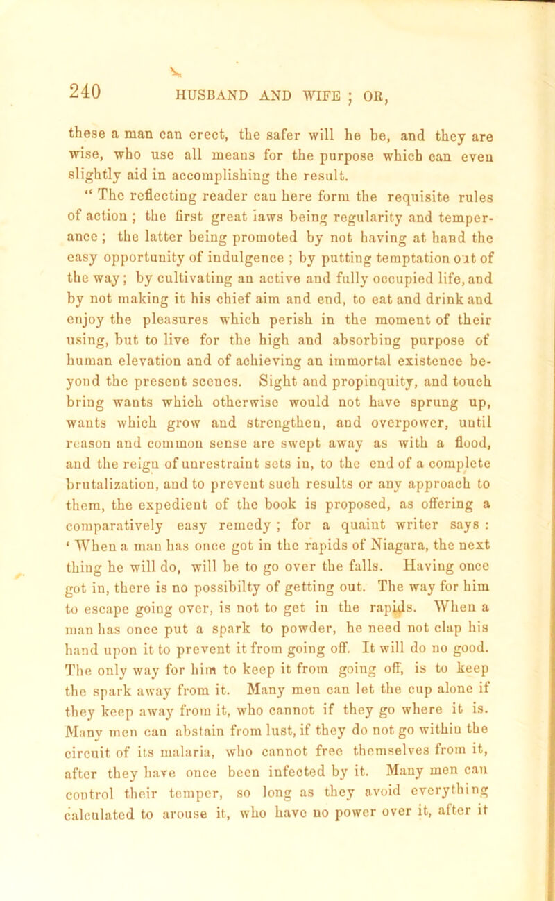 V. 240 HUSBAND AND WIFE ; OR, these a man can erect, the safer will he be, and they are wise, who use all means for the purpose which can even slightly aid in accomplishing the result. “ The reflecting reader can here form the requisite rules of action ; the flrst great laws being regularity and temper- ance ; the latter being promoted by not having at hand the easy opportunity of indulgence ; by putting temptation out of the way; by cultivating an active and fully occupied life, and by not making it his chief aim and end, to eat and drink and enjoy the pleasures which perish in the moment of their using, but to live for the high and absorbing purpose of human elevation and of achieving an immortal existence be- yond the present scenes. Sight and propinquity, and touch bring wants which otherwise would not have sprung up, wants which grow and strengthen, and overpower, until reason and common sense are swept away as with a flood, and the reign of unrestraint sets in, to the end of a complete brutalization, and to prevent such results or any approach to them, the expedient of the book is proposed, as offering a comparatively easy remedy ; for a quaint writer says : ‘ When a man has once got in the rapids of Niagara, the next thing he will do, will be to go over the falls. Having once got in, there is no possibilty of getting out. The way for him to escape going over, is not to get in the rapj^s. When a man has once put a spark to powder, he need not clap his hand upon it to prevent it from going oflF. It will do no good. The only way for him to keep it from going off, is to keep the spark away from it. Many men can let the cup alone if they keep away from it, who cannot if they go where it is. Many men can abstain from lust, if they do not go within the circuit of its malaria, who cannot free themselves from it, after they have once been infected by it. Many men can control their temper, so long as they avoid everything calculated to arouse it, who have no power over it, after it