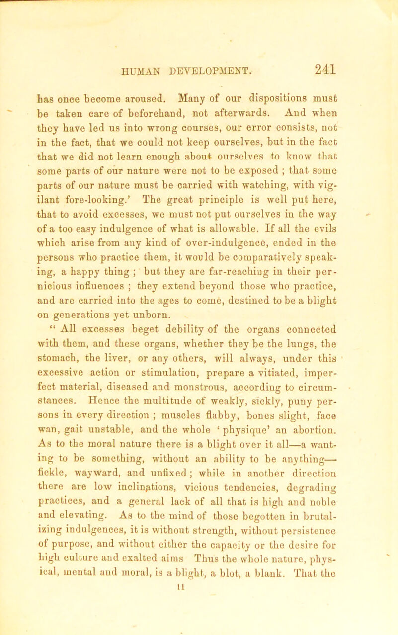 has once become aroused. Many of our dispositions must be taken care of beforehand, not afterwards. And when they have led us into wrong courses, our error consists, not in the fact, that we could not keep ourselves, but in the fact that we did not learn enough about ourselves to know that some parts of our nature were not to be exposed ; that some parts of our nature must be carried with watching, with vig- ilant fore-looking.’ The great principle is well put here, that to avoid excesses, we must not put ourselves in the way of a too easy indulgence of what is allowable. If all the evils which arise from any kind of over-indulgence, ended in the persons who practice them, it would be comparatively speak- ing, a happy thing ; but they are far-reachiug in their per- nicious influences ; they extend beyond those who practice, and are carried into the ages to come, destined to be a blight on generations yet unborn. “ All excesses beget debility of the organs connected with them, and these organs, whether they be the lungs, the stomach, the liver, or any others, will always, under this excessive action or stimulation, prepare a vitiated, imper- fect material, diseased and monstrous, according to circum- stances. Hence the multitude of weakly, sickly, puny per- sons in every direction ; muscles flabby, bones slight, face wan, gait unstable, and the whole ‘ physique’ an abortion. As to the moral nature there is a blight over it all—a want- ing to be something, without an ability to be anything— fickle, wayward, and unfixed; while in another direction there are low inclin/itions, vicious tendencies, degrading practices, and a general lack of all that is high and noble and elevating. As to the mind of those begotten in brutal- izing indulgences, it is without strength, without persistence of purpose, and without either the capacity or the desire for high culture and exalted aims Thus the whole nature, phys- ical, mental aud moral, is a blight, a blot, a blank. That the 11