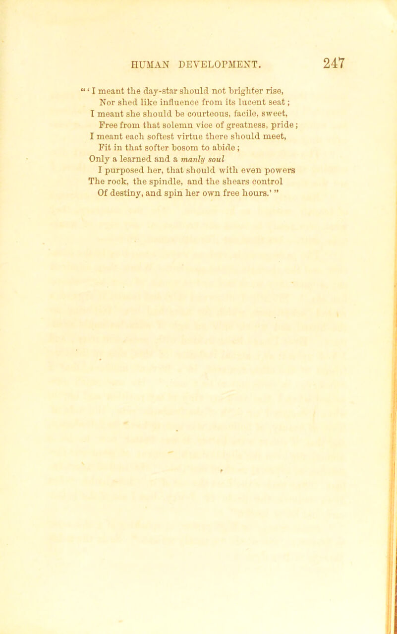 “ ‘ I meant the day-star should not brighter rise, Nor shed like influence from its lucent seat; I meant she should be courteous, facile, sweet. Free from that solemn vice of greatness, pride I meant each softest virtue there should meet. Fit in that softer bosom to abide; Only a learned and a manly soul I purposed her, that should with even powers The rock, the spindle, and the shears control Of destiny, and spin her own free hours.’ ”