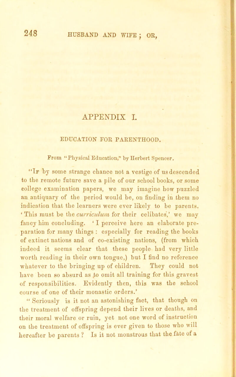 APPENDIX I. EDUCATION FOR PARENTHOOD. From “Physical Education,” by Herbert Spencer. “Tf by some strange chance not a vestige of us descended to the remote future save a pile of our school books, or some college examination papers, we may imagine how puzzled an antiquary of the period would be, on finding in them no indication that the learners were ever likely to be parents. ‘ This must be the curriculum for their celibates',’ we may fancy him concluding. ‘ I perceive here an elaborate pre- paration for many things : especially for reading the books of extinct nations and of co-existing nations, (from which indeed it seems clear that these people had very little worth reading in their own tongue,) but I find no reference whatever to the bringing up of children. They could not have been so absurd as ,to omit all training for this gravest of responsibilities. Evidently then, this was the school course of one of their monastic orders.’ “ Seriously is it not an astonishing fact, that though on the treatment of offspring depend their lives or deaths, and their moral welfare or ruin, yet not one word of instruction on the treatment of oflfspring is ever given to those who will hereafter be parents ? Is it not monstrous that the fate of a