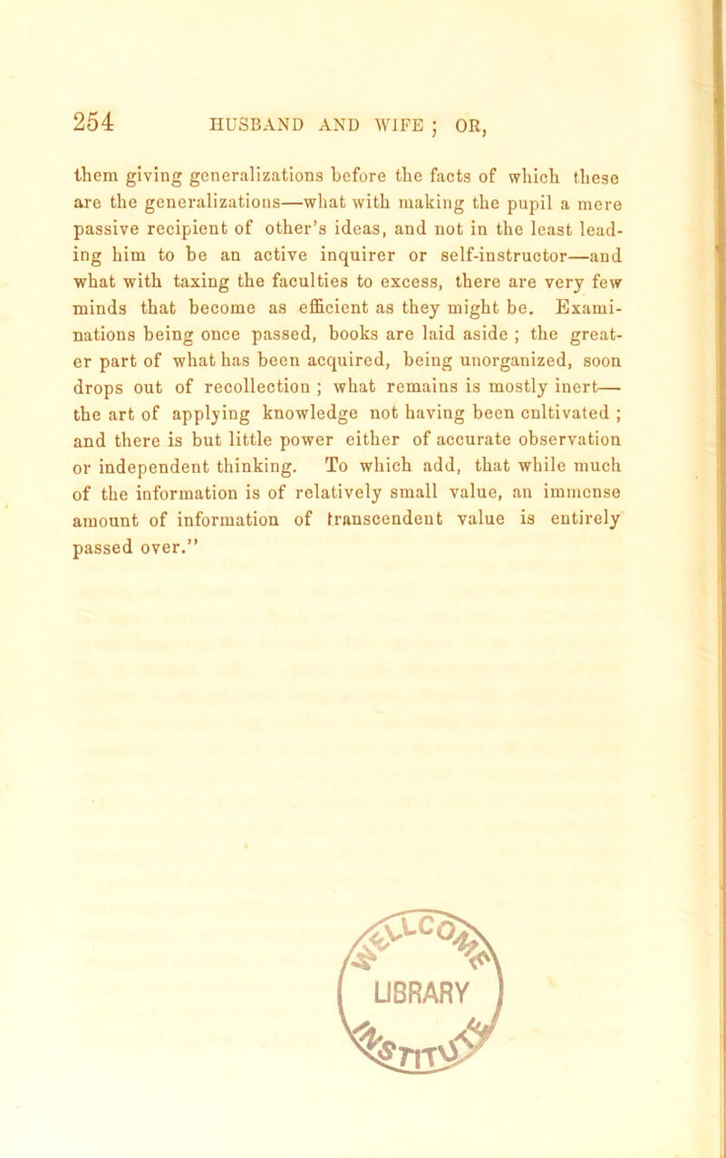 them giving generalizations before the facts of which these are the generalizations—what with making the pupil a mere passive recipient of other’s ideas, and not in the least lead- ing him to be an active inquirer or self-instructor—and what with taxing the faculties to excess, there are very few minds that become as effieient as they might be. Exami- nations being once passed, books are laid aside ; the great- er part of what has been acquired, being unorganized, soon drops out of recollection ; what remains is mostly inert— the art of applying knowledge not having been cnltivated ; and there is but little power either of accurate observation or independent thinking. To which add, that while much of the information is of relatively small value, an immense amount of information of transcendent value is entirely passed over.” UBRARY