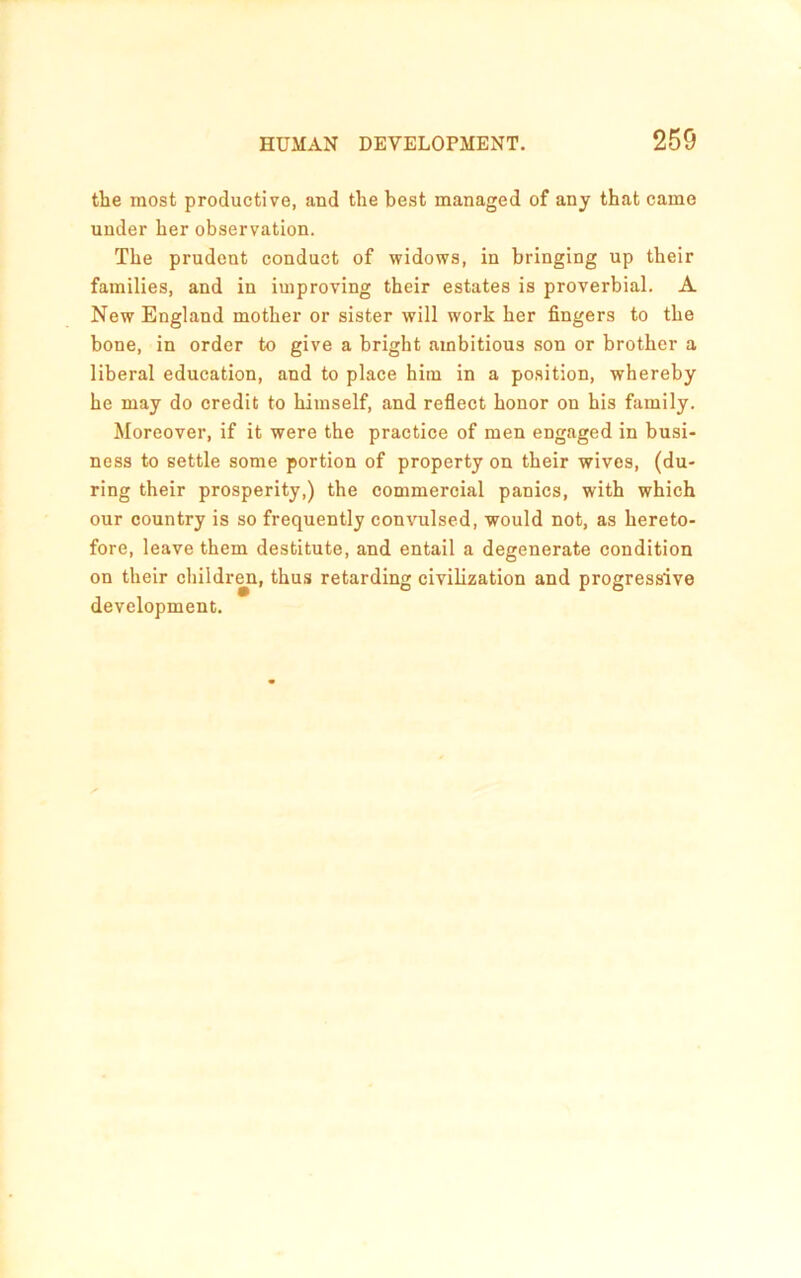 the most productive, and the best managed of any that came under her observation. The prudent conduct of widows, in bringing up their families, and in improving their estates is proverbial. A New England mother or sister will work her fingers to the bone, in order to give a bright ambitious .son or brother a liberal education, and to place him in a position, whereby he may do credit to himself, and reflect honor on his family. Moreover, if it were the practiee of men engaged in busi- ness to settle some portion of property on their wives, (du- ring their prosperity,) the commercial panics, with which our country is so frequently convulsed, would not, as hereto- fore, leave them destitute, and entail a degenerate condition on their children, thus retarding civilization and progressive development.