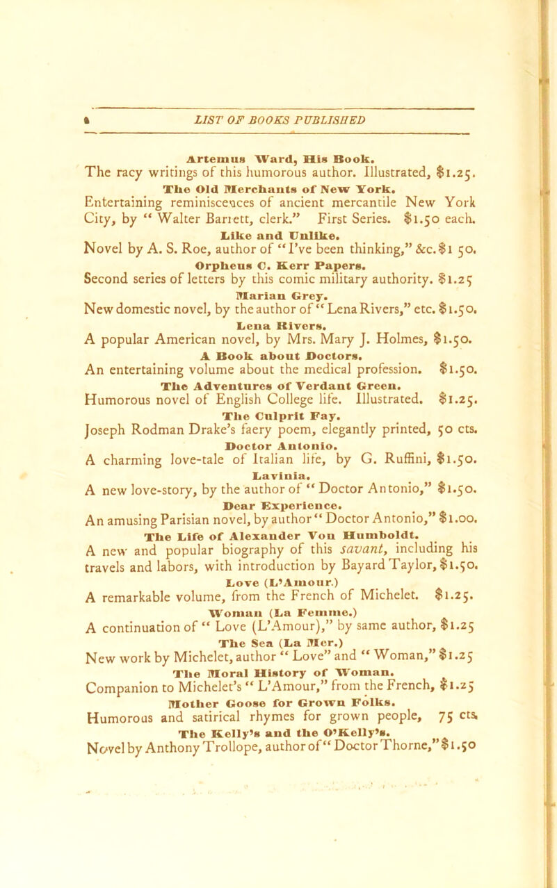 Artemud Ward, His Book. The racy writings of this humorous author. Illustrated, $1.25. Tlie Old ITIerchauts of New ITork. Entertaining reminiscences of ancient mercantile New York City, by “ Walter Banett, clerk.” First Series. 81.50 each, liike and Unlike. Novel by A. S. Roe, author of “I’ve been thinking,” &c.8i 50. Orphens O. Kerr Papers. Second series of letters by this comic military authority. 81.25 niarian Grey. New domestic novel, by theauthor of “Lena Rivers,” etc. 81.50. Gena Rivers. A popular American novel, by Mrs. Mary J. Holmes, $1.50. A Book about Boctors. An entertaining volume about the medical profession. 81.50. Tlie Adventures of Verdant Green. Humorous novel of English College life. Illustrated. 81.25. The Culprit Fay. Joseph Rodman Drake’s faery poem, elegantly printed, 50 cts. Doctor Antonio. A charming love-tale of Italian life, by G. Ruffini, 81.50. Uavinia. A new love-story, by the author of “ Doctor Antonio,” 81.50. Dear Kxperience. An amusing Parisian novel, by author Doctor Antonio,” 81.00. The Life of Alexander Von Humboldt. A new and popular biography of this savant, including his travels and labors, with introduction by Bayard Taylor, 81.50. tiove (Li’Ainoiir.) A remarkable volume, from the French of Michelet. 81.25. Woman (La Femme.) A continuation of “ Love (L’.^mour),” by same author, 81.25 The Sea (La Iticr.) New work by Michelet, author “ Love” and “ Woman,” 81.25 The ITIoral History of Woman. Companion to Michelet’s “ L’Amour,” from the French, 81.25 inother Goose for Grown Folks. Humorous and satirical rhymes for grown people, 75 cts. The Kelly’s and the O’Kelly’s. Novel by Anthony Trollope, author of “ Doctor Thorne,” 81.50