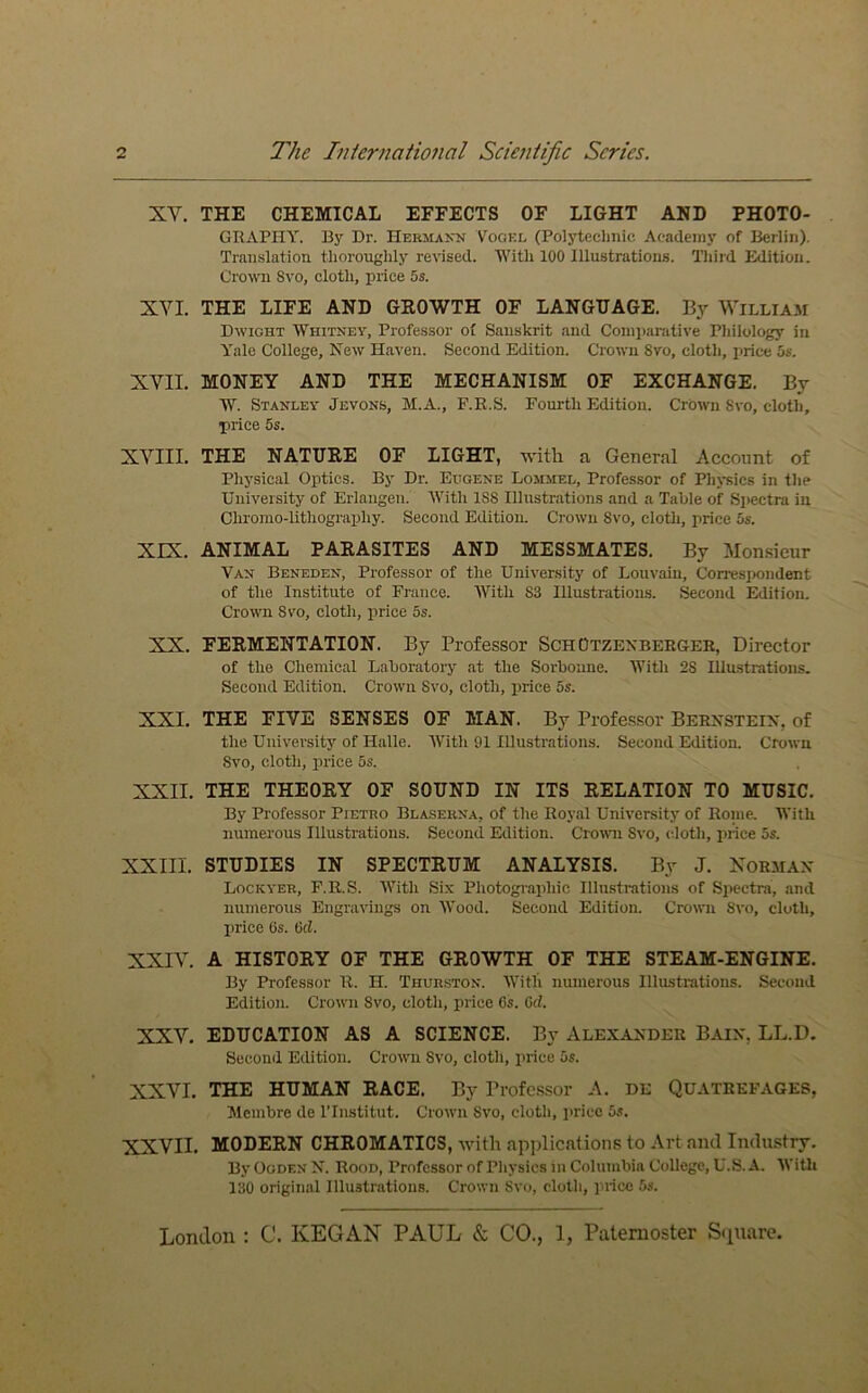 XV. THE CHEMICAL EFFECTS OF LIGHT AND PHOTO- GRAPHY. By Dr. Hermann Vogel (Polytechnic Academy of Berlin). Translation thoroughly revised. With 100 Illustrations. Tliird Edition. Cro^\^l Svo, cloth, price 5s. XVI. THE LIFE AND GROWTH OF LANGUAGE. By William Dwight Whitney, Professor of Sanskrit and Comparative Philology in Yale College, New Haven. Second Edition. Crown Svo, cloth, price 5s. XVII. MONEY AND THE MECHANISM OF EXCHANGE. By W. Stanley Jevons, M.A., F.R.S. Fourth Edition. Crown 8vo, cloth, price 5s. XVIII. THE NATURE OF LIGHT, with a General Account of Physical Optics. By Dr. Eugene Lommel, Professor of PhjTsics in the University of Erlangen. With 188 Illustrations and a Table of Spectra in Chromo-lithography. Second Edition. Crown 8vo, cloth, price 5s. XIX. ANIMAL PARASITES AND MESSMATES. By Mon.sieur Van Beneden, Professor of the University of Louvain, Correspondent of the Institute of France. With 83 Illustrations. Second Edition. Crown 8vo, cloth, price 5s. XX. FERMENTATION. By Professor ScH Otzexbeegek, Director of the Chemical Laboratory at the Sorbonne. With 28 Illustrations. Second Edition. Crown Svo, cloth, price 5s. XXI. THE FIVE SENSES OF MAN. By Profes.sor Bernstein, of the University of Halle. With 91 Illustrations. Second Edition. Crown Svo, cloth, price 5s. XXII. THE THEORY OF SOUND IN ITS RELATION TO MUSIC. By Professor Pietro Blanerna, of the Royal University of Rome. With numerous Illustrations. Second Edition. Croivn Svo, (doth, price 5s. XXIII. STUDIES IN SPECTRUM ANALYSIS. By J. XORMAN Lockyer, F.R.S. With Six Photographic Illustrations of Spectra, and numerous Engravings on Wood. Second Edition. Crown Svo, cloth, price 6s. 6cZ. XXIV. A HISTORY OF THE GROWTH OF THE STEAM-ENGINE. By Professor R. H. Thurston. Witli numerous Illustrations. Second Edition. Crown Svo, cloth, price 6s. 0(?. XXV. EDUCATION AS A SCIENCE. By Alexander Bain, LL.D. Second Edition. Crown Svo, cloth, price 5s. XXVI. THE HUMAN RACE. By Professor A. de Quatrkfages, Membre de ITnstitut. Crown Svo, cloth, price 5s. XXVII. MODERN CHROMATICS, with applications to Art and Indiustry. By Ogden N. Rood, Professor of Physics in Columbia College, U.S. A. WiUi 130 original Illustratioms. Crown Svo, cloth, price 5s.