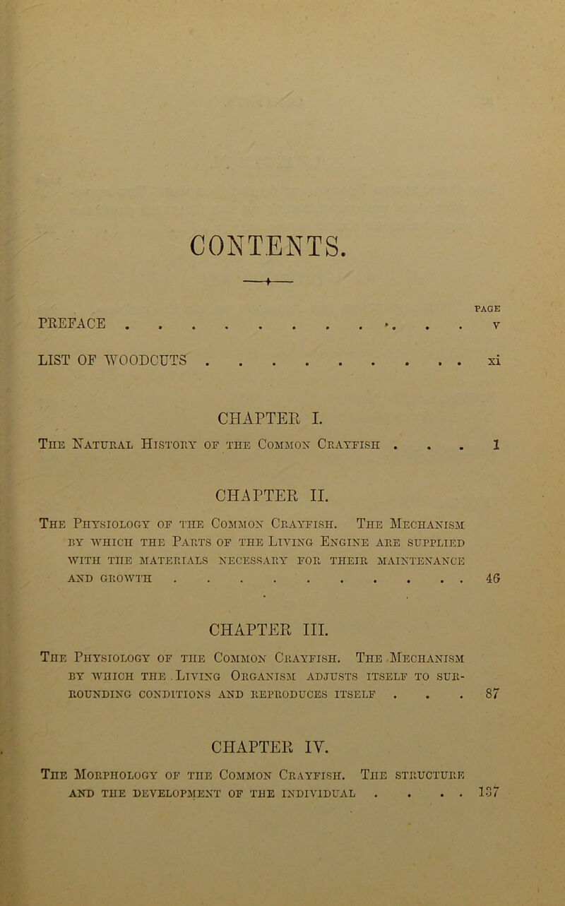 CONTENTS. 1 PACE rEEFACE ', . . V LIST OF WOODCUTS xi CHAPTEE I. The Eatheal Histohy of the Commox Crayfish . . . 1 CHAPTER II. The PHY.SIOLOGY OF THE COMJIOX CRAYFISH. ThE MeCHANISM RY WHICH THE PARTS OF THE LIVING EnGINE ARE SUPPLIED WITH THE MATERIALS NECESSARY FOR THEIR MAINTENANCE AND GROWTH 46 CHAPTER III. The Physiology of the Common Crayfish. The Mechanism BY AVIIICH THE . LIVING ORGANISM ADJUSTS ITSELF TO SUR- ROUNDING CONDITIONS AND REPRODUCES ITSELF ... 87 CHAPTER IV. The Morphology of the Common Crayfish. The structure AND THE development OF THE INDIVIDUAL . . . . 137