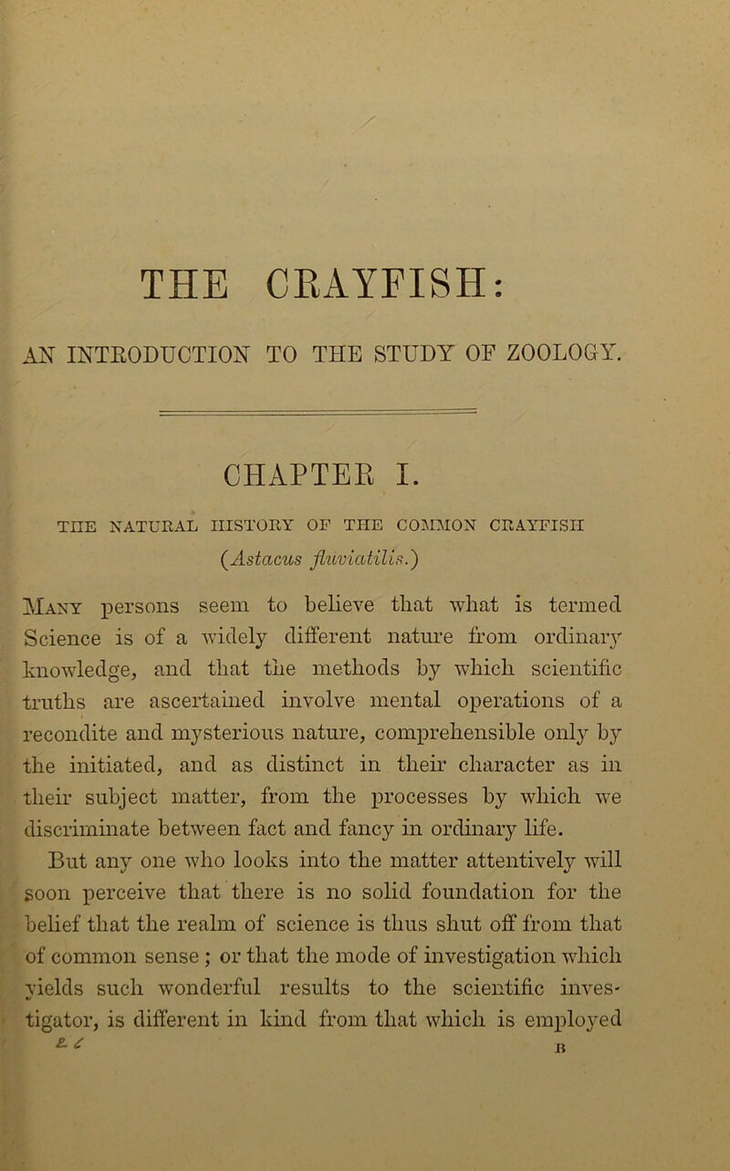 THE CRAYFISH: AN INTEODUCTION TO THE STUDY OF ZOOLOGY. CHAPTEK I. THE XATURAL IIISTOIIY OF THE COSniON CHAYFISII (^Astacus jiuviatilis.') Many persons seem to believe that what is termed Science is of a widely different natime from ordinaiy knowledge, and that the methods by which scientific truths are ascertained involve mental operations of a recondite and mysterious nature, comprehensible onlj^ by the initiated, and as distinct in their character as in their subject matter, from the processes by which we discriminate between fact and fancy in ordinary life. But any one who looks into the matter attentively will goon perceive that there is no solid foundation for the belief that the realm of science is thus shut off from that of common sense ; or that the mode of investigation which yields such wonderful results to the scientific inves- tigator, is different in kind from that which is employed