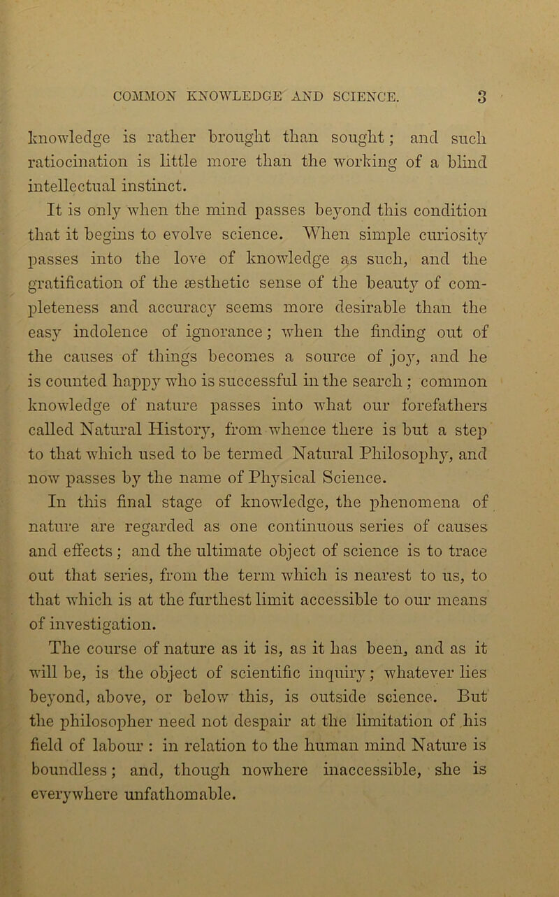 COMMON KNO'WLEDGE xVND SCIENCE. knowledge is rather brought than sought; and such ratiocination is little more than the wmiking of a blind intellectual instinct. It is only when the mind passes beyond this condition that it begins to evolve science. When simple curiosity passes into the love of knowledge as such, and the gratification of the £esthetic sense of the beauty of com- pleteness and accuracy seems more desirable than the easy indolence of ignorance; when the finding out of the causes of things becomes a source of jo}^ and he is counted happ}' wdio is successful in the search; common knowledge of nature passes into what our forefathers called Natural History, from-whence there is but a step to that wdiich used to be termed Natural Philosojjhy, and now passes by the name of Phj^sical Science. In this final stage of knowledge, the phenomena of nature are regarded as one continuous series of causes and effects ; and the ultimate object of science is to trace out that series, from, the term which is nearest to us, to that which is at the furthest limit accessible to our means of investigation. The course of nature as it is, as it has been, and as it will be, is the object of scientific inquiry; whatever lies beyond, above, or below this, is outside science. But the philosopher need not despair at the limitation of his field of labour : in relation to the human mind Nature is boundless; and, though nowhere inaccessible, she is everywhere mifathomable.