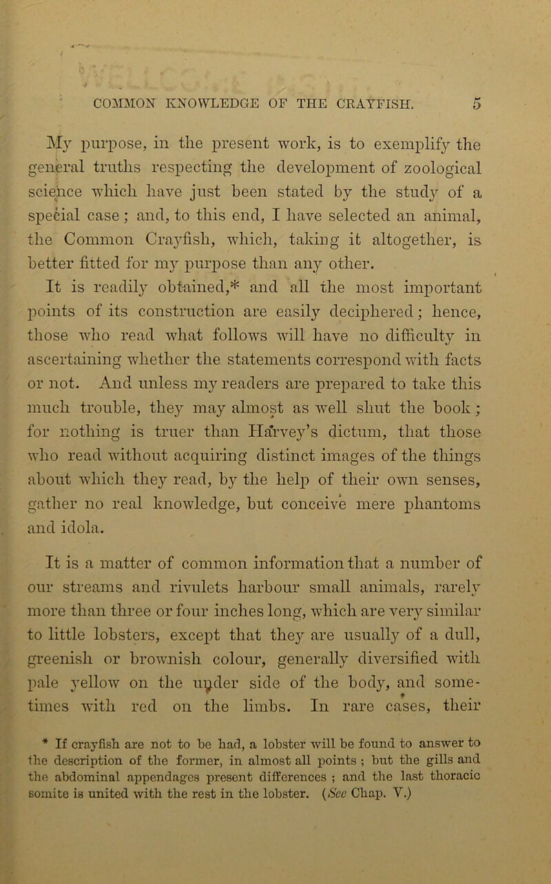 COMMON KNOWLEDGE OF THE CRAYFISH. My purpose, in the present work, is to exemplify the genm-al truths respecting the development of zoological science which have just been stated by the study of a special case; and, to this end, I have selected an animal, the Common Crayfish, which, taking it altogether, is better fitted for my purpose than any other. It is readily obtained,* and all the most important points of its construction are easily deciphered; hence, those who read what follows will have no dif&culty in ascertaining whether the statements correspond with facts or not. And unless my readers are prepared to take this much trouble, they may almost as well shut the hook; for nothing is truer than Harvey’s dictum, that those who read without acquiring distinct images of the things about which they read, by the help of their own senses, gather no real knowledge, but conceive mere phantoms and idola. It is a matter of common information that a number of our streams and rivulets harbour small animals, rarely more than three or four inches long, which are veiy similar to little lobsters, except that they are usually of a dull, greenish or brownish colour, generally diversified with pale yellow on the uyder side of the body, and some- times with red on the limbs. In rare cases, their * If crayfish, are not to be had, a lobster will be found to answer to the description of the former, in almost all points ; but the gills and the abdominal appendages present differences ; and the last thoracic