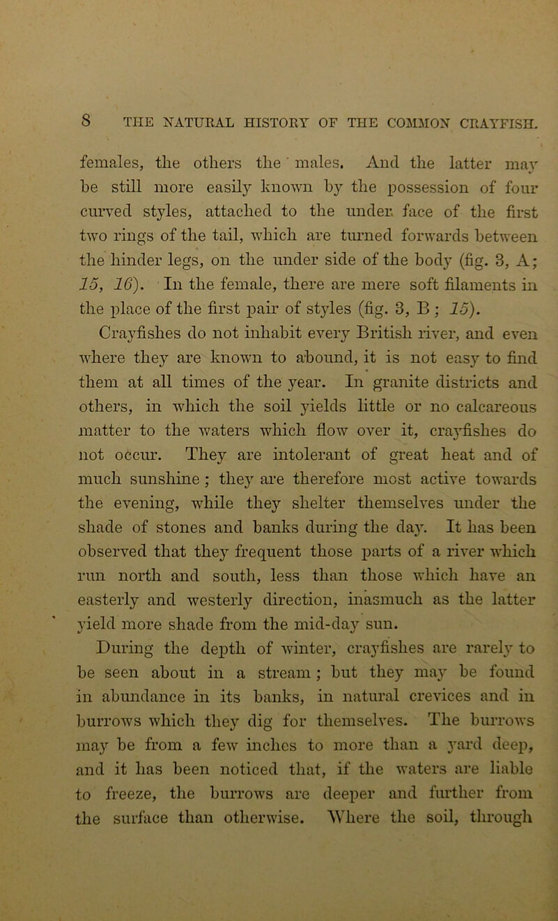 females, the others the' males. And the latter may he still more easily known by the possession of four curved styles, attached to the under, face of the first two rings of the tail, which are timied forwards between the hinder legs, on the under side of the body (fig. 3, A; 15, 16). In the female, there are mere soft filaments in the place of the first pair of styles (fig. 3, B ; 15). Crayfishes do not inhabit every British river, and even where they are known to abound, it is not easy to find them at all times of the year. In granite districts and others, in which the soil yields little or no calcareous matter to the waters which flow over it, crayfishes do not occim. They are mtolerant of great heat and of much sunshine; they are therefore most active towards the evening, while thej’- shelter themselves under the shade of stones and hanks durmg the day. It has been observed that they frequent those parts of a river which run north and south, less than those which have an easterly and westerly direction, inasmuch as the latter yield more shade from the mid-day sun. During the depth of whiter, crayfishes are rarely to be seen about in a stream; but they may be found in abundance in its banks, in natural crevices and in burrows which they dig for themselves. The burrows may be from a few niches to more than a yard deep, and it has been noticed that, if the waters are liable to freeze, the burrows are deeper and further from the surface than otherwise. AVhere the soil, through