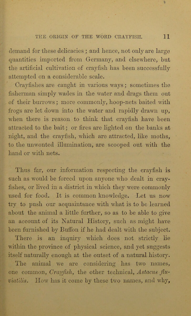 demand for these delicacies ; and hence, not only are large quantities imported from German}^ and elsewhere, hut the artificial cultivation of crayfish has been successfully attempted on a considerable scale. Crayfishes are caught in various ways; sometimes the fisherman simply wades in the water and drags them out of their burrows; more commonly, hoop-nets baited with frogs are let down into the water and rapidly drawn up, when there is reason to think that crayfish have been attracted to the bait; or fires are lighted on the banks at night, and the crayfish, which are attracted, like moths, to the unwonted illumination, are scooped out with the hand or with nets. Thus far, our information respecting the crayfish is such as would be forced upon anyone who dealt in cray- fishes, or lived in a district in which they were commonly used for food. It is common knowledge. Let us now try to push our acquaintance with what is to be learaed about the animal a little further, so as to be able to give an account of its Natural History, such as might have been furnished by Bufibn if he had dealt with the subject. There is an inquiry which does not strictly lie within the province of physical science, and yet suggests itself naturally enough at the outset of a natural histoiy. The animal we are considering has two names, one common, Crayfish, the other technical, Astacus Jlii- viatilis. How has it come by these two names, and why.