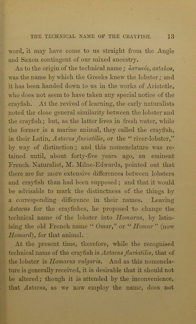 word, it may have come to us straight from the Angle and Saxon contingent of our mixed ancestry. As to the origin of the technical name; aaruKos, astakos, was the name by which the Greeks knew the lobster; and it has been handed down to us in the works of Aristotle, who does not seem to have taken any special notice of the crayfish. At the revival of learning, the early naturalists noted the close general similarity between the lobster and the crayfish; but, as the latter lives in fresh water, while the former is a marine animal, they called the crayfish, in their Latin, AstacusJkiviatilis, or the “river-lobster,” b}’- way of distinction ; and this nomenclature was re- tained until, about forty-five }ears ago, an eminent French Naturalist, M. Milne-Edwards, pointed out that there are far more extensive differences between lobsters and crayfish than had been supposed; and that it would be advisable to mark the distinctness of the things by a corresponding difference in their names. Leaving Astacus for the crayfishes, he proposed to change the technical name of the lobster into Homarus, by latin- ising the old French name “ Omar” or “ Homar ” (now Homard), for that animal. At the j)resent time, therefore, while the recognised technical name of the crayfish is Astacus fluviatilis, that of the lobster is Homarus vulgaris. And as this nomencla- ture is generally received, it is desirable that it should not be altered; though it is attended by the inconvenience, that Astacus, as we now employ the name, does not