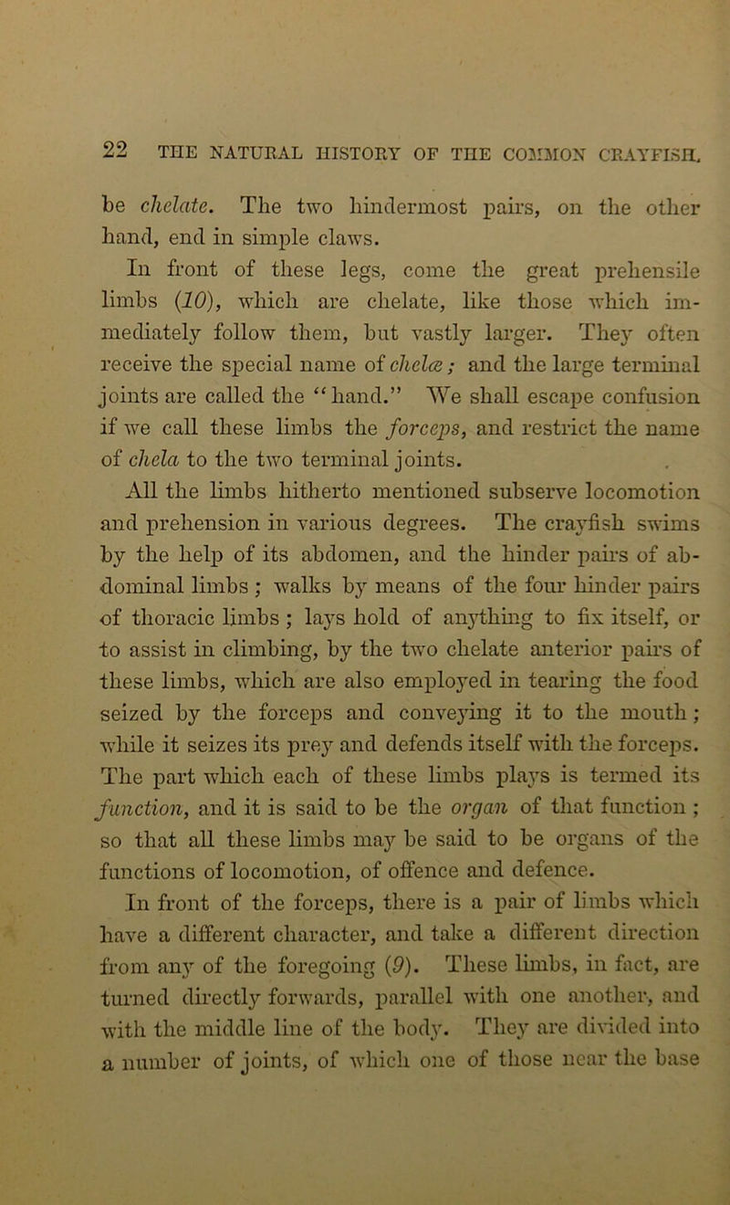 be chelate. The two liindermost pairs, on the other hand, end in simple claws. In front of these legs, come the great prehensile limbs (10), which are chelate, like those which im- mediately follow them, but vastly larger. They often receive the special name of chelcs; and the large terminal joints are called the “hand.” We shall escape confusion if we call these limbs the forceps, and restrict the name of chela to the two terminal joints. All the limbs hitherto mentioned subserve locomotion and prehension in various degrees. The crayfish swims by the help of its abdomen, and the hinder pau’s of ab- dominal limbs ; walks by means of the fom* hinder pairs of thoracic limbs ; lays hold of anything to fix itself, or to assist in climbing, by the two chelate anterior pau's of these limbs, which are also employed in tearing the food seized by the forceps and conveying it to the mouth ; wdiile it seizes its prey and defends itself with the forceps. The part which each of these limbs plays is termed its function, and it is said to be the organ of that function ; so that all these limbs may be said to be organs of the functions of locomotion, of offence and defence. In front of the forceps, there is a pair of limbs which have a different character, and take a different direction from am’’ of the foregoing {9). These lunbs, in fact, are turned directly forwards, parallel with one another, and with the middle line of the body. They are divided into a number of joints, of which one of those near the base