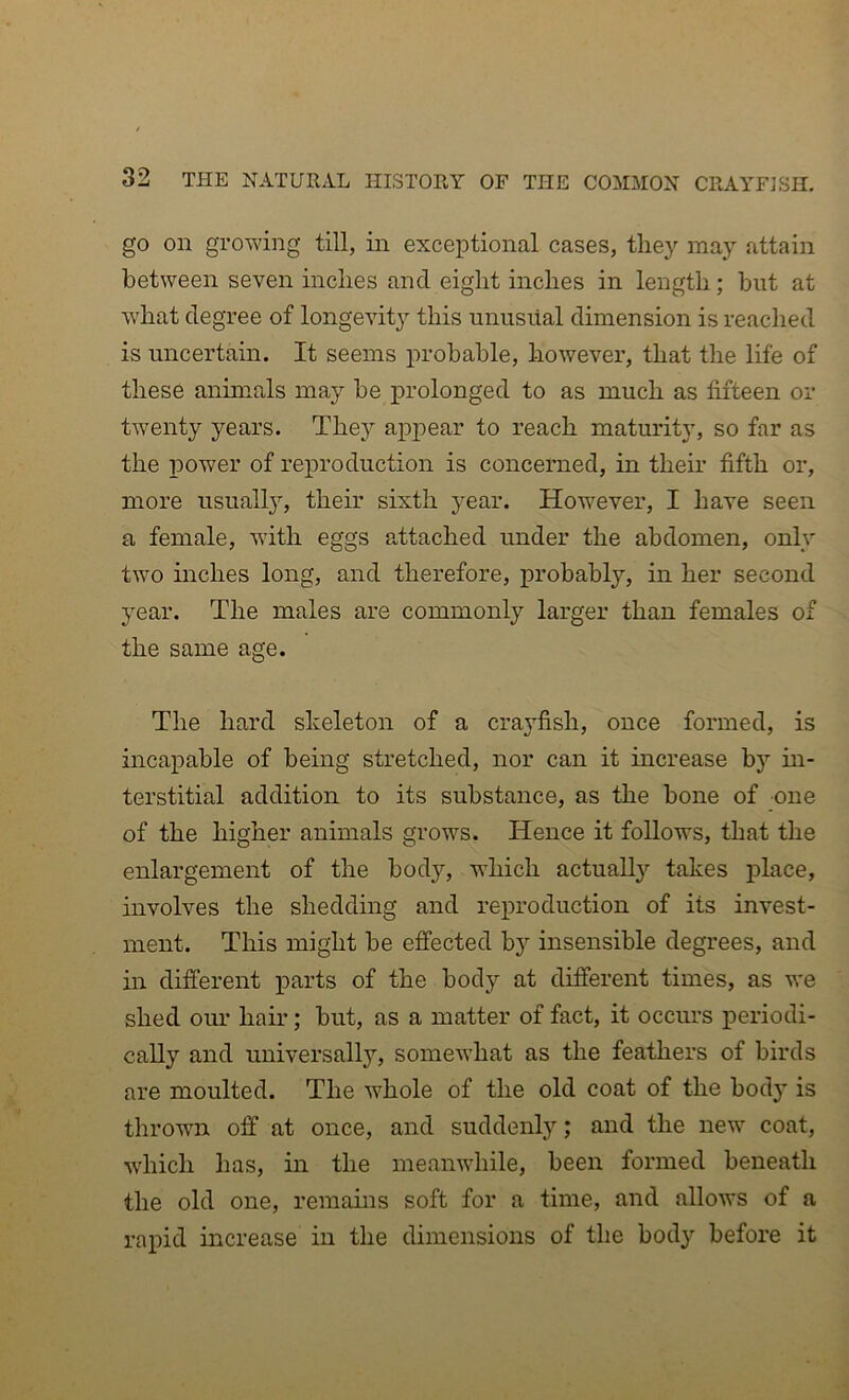 go on growing till, in exceptional cases, they may attain between seven inches and eight inches in length; hut at what degree of longevity this unusiial dimension is reached is uncertain. It seems probable, however, that the life of these animals may be prolonged to as much as fifteen or twenty years. They appear to reach maturity, so far as the power of reproduction is concerned, in their fifth or, more usually, their sixth year. However, I have seen a female, with eggs attached under the abdomen, only two inches long, and therefore, probably, in her second year. The males are commonly larger than females of the same age. The hard skeleton of a cra3fish, once formed, is incapable of being stretched, nor can it increase by in- terstitial addition to its substance, as the bone of one of the higher animals grows. Hence it follows, that the enlargement of the body, which actually takes place, involves the shedding and reproduction of its invest- ment. This might be effected by insensible degrees, and in different parts of the body at different times, as we shed our hair; but, as a matter of fact, it occurs periodi- cally and universally, somewhat as the feathers of birds are moulted. The whole of the old coat of the body is throwm off at once, and suddenly; and the new coat, which has, in the meanwhile, been formed beneath the old one, remains soft for a time, and allows of a rapid increase in the dimensions of the body before it