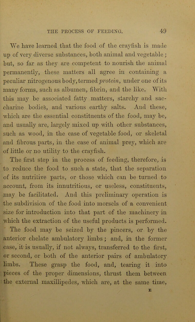 AVe have learned that the food of the craj^fish is made up of very diverse substances, both animal and vegetable ; but, so far as they are competent to nourish the animal permanentl}^, these matters all agree in containing a peculiar nitrogenous body, termed protem, under one of its many forms, such as albumen, fibrin, and the like. Witli this may be associated fatty matters, starchy and sac- charine bodies, and various earthy salts. And these, which are the essential constituents of the food, may be, and usually are, largely mixed up with other substances, such as wood, in the case of vegetable food, or skeletal and fibrous parts, in the case of animal iire}^, which are of little or no utility to the crayfish. The first step in the iDrocess of feeding, therefore, is to reduce the food to such a state, that the separation of its nutriiive jiarts, or those which can be turned to account, from its innutritious, or useless, constituents, may be facilitated. And this preliminary operation is the subdivision of the food into morsels of a convenient, size for introduction into that part of the machinery in which the extraction of the useful products is performed. The food may be seized by the pmcers, or by the anterior chelate ambulatory limbs ; and, in the former case, it is usuallj^, if not always, transferred to the first, or second, or both of the anterior pairs of ambulatory hmbs. These grasp the food, and, tearing it into pieces of the proper dimensions, thrust them between ■ the external maxillipedes, which are, at the same time, E