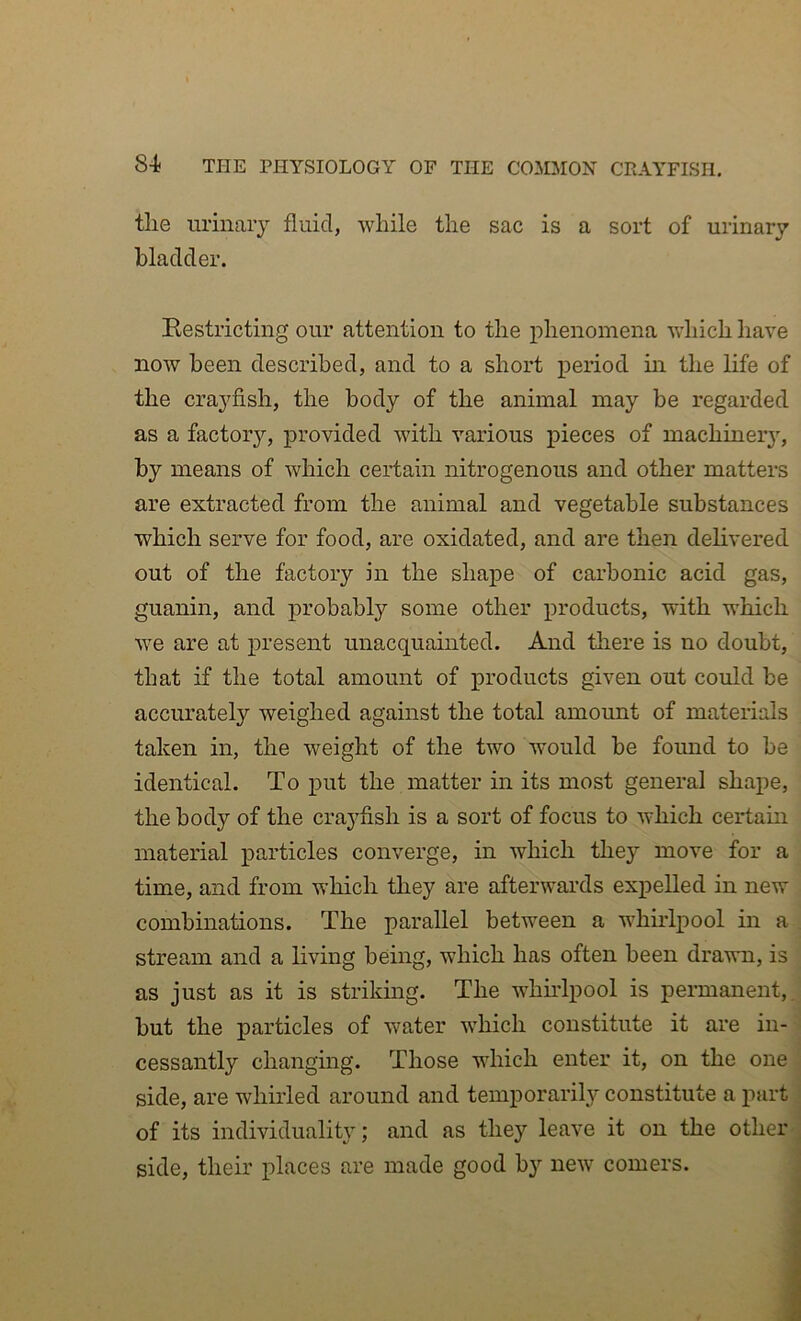 tlie urinary fluid, while the sac is a sort of urinary bladder. Restricting our attention to the phenomena which have now been described, and to a short period in the life of the crayfish, the body of the animal may be regarded as a factory, provided with various pieces of machinery, by means of which ceidain nitrogenous and other matters are extracted from the animal and vegetable substances which serve for food, are oxidated, and are then delivered out of the factory in the shape of carbonic acid gas, guanin, and probably some other products, with which we are at present unacquainted. And there is no doubt, that if the total amount of products given out could be accurately weighed against the total amoimt of materials taken in, the weight of the two would be found to be identical. To put the matter in its most general shape, the body of the crayfish is a sort of focus to which certain material particles converge, in which they move for a time, and from which they are afterwards expelled in new combinations. The parallel between a whirlpool in a stream and a living being, which has often been drawn, is as just as it is strikmg. The wdiudpool is permanent,, but the particles of water which constitute it are in- cessantly changing. Those which enter it, on the one side, are whirled around and temporarily constitute a part of its individuality; and as they leave it on the other ' side, their places are made good by new comers. j