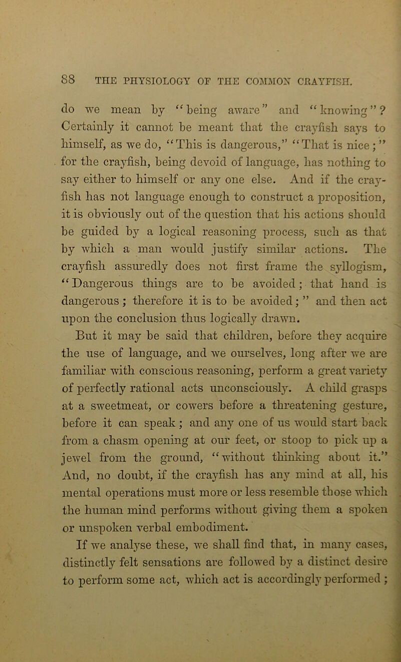 do we mean by ‘‘being aware” and “knowing”? Certainly it cannot be meant that the crayfish says to himself, as we do, “This is dangerous,” “That is nice; ” for the crayfish, being devoid of language, has nothing to say either to himself or any one else. And if the cray- fish has not language enough to construct a proposition, it is obviously out of the question that his actions should be guided by a logical reasoning process, such as that by which a man would justify similar actions. The crayfish assuredly does not first frame the syllogism, “Dangerous things are to be avoided; that hand is dangerous ; therefore it is to be avoided; ” and then act upon the conclusion thus logically drawn. But it may be said that children, before they acquire the use of language, and we ourselves, long after we are familiar with conscious reasoning, perform a great variety of perfectly rational acts unconscious^. A child grasps at a sweetmeat, or cowers before a threatening gesture, before it can speak ; and any one of us would start back from a chasm opening at our feet, or stoop to pick up a jewel from the ground, “without thinking about it.” And, no doubt, if the crayfish has any mind at all, his mental operations must more or less resemble those which the human mind performs without giving them a spoken or unspoken verbal embodiment. If we analyse these, we shall find that, in many cases, distinctly felt sensations are followed by a distinct desire to perform some act, which act is accordingly performed ;