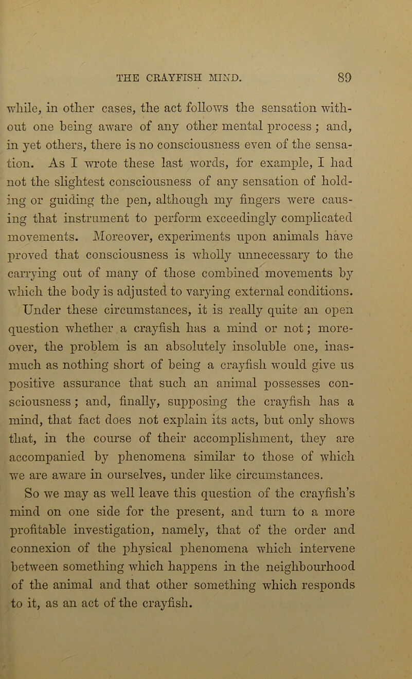 Tfliile, in other cases, the act follov/s the sensation with- out one being aware of any other mental process ; and, in yet others, there is no consciousness even of the sensa- tion. As I wrote these last words, for example, I had not the slightest consciousness of any sensation of hold- ing or guiding the pen, although my fingers were caus- ing that instrument to perform exceedingly complicated movements. Moreover, experiments upon animals have proved that consciousness is wholly unnecessary to the carrying out of many of those combined movements by which the body is adjusted to varying external conditions. Under these circumstances, it is really quite an open question whether a crayfish has a mmd or not; more- over, the problem is an absolutely insoluble one, inas- much as nothing short of being a crayfish would give us positive assurance that such an animal possesses con- sciousness ; and, finally, supposing the crayfish has a mind, that fact does not explain its acts, but only shows that, in the course of their accomplishment, they are accompanied by phenomena similar to those of which we are aware in ourselves, under lilie circumstances. So we may as well leave this question of the crayfish’s mind on one side for the present, and turn to a more profitable investigation, namely, that of the order and connexion of the physical phenomena which intervene between something which happens in the neighbourhood of the animal and that other something which responds to it, as an act of the crayfish.