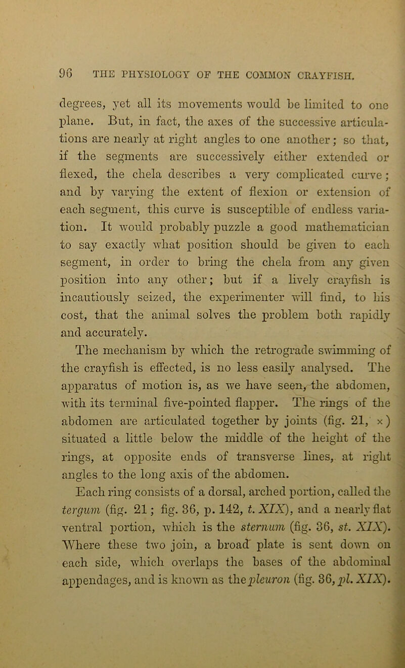 degrees, yet all its movements would be limited to one plane. But, in fact, the axes of the successive articula- tions are nearly at right angles to one another; so that, if the segments are successively either extended or flexed, the chela describes a very complicated curve; and by varying the extent of flexion or extension of each segment, this ciu’ve is susceptible of endless varia- tion. It would probably puzzle a good mathematician to say exactly what position should be given to each segment, in order to brmg the chela from any given j)Osition into any other; but if a lively craj’fish is incautiously seized, the experimenter will find, to his cost, that the animal solves the problem both rapidly and accurately. ^ The mechanism by which the retrograde swimming of the crayfish is effected, is no less easil}^ analysed. The apparatus of motion is, as we have seen, the abdomen, with its terminal five-pointed flapper. The rings of the abdomen are articulated together by joints (fig. 21, x) I situated a little below the middle of the height of the rings, at op230site ends of transverse lines, at right J angles to the long axis of the abdomen. * Each ring consists of a dorsal, arched portion, called the tercjuin (fig. 21; fig. 36, jd. 142, t. XIX), and a nearly flat a ventral j)ortion, which is the sternum (fig. 36, st. XIX). || Where these two join, a broaff plate is sent down on each side, •which overlaps the bases of the abdominal i aiipendages, and is known as iheiileuron (fig. 36, ill. XIX). |1