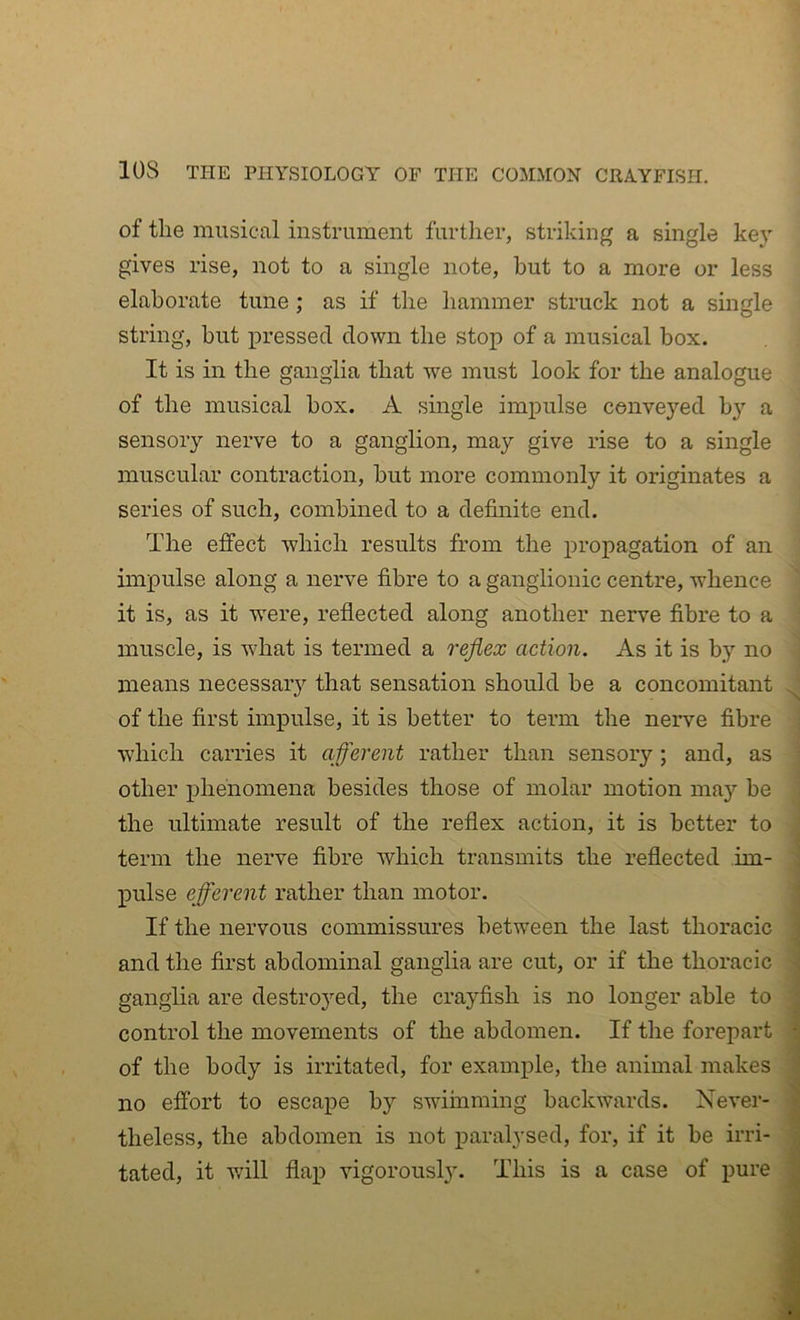 of the musical instrument further, striking a single key gives rise, not to a single note, but to a more or less elaborate tune; as if the hammer struck not a single string, hut pressed down the stop of a musical box. It is in the ganglia that we must look for the analogue of the musical box. A single impulse conveyed h}’- a sensory nerve to a ganglion, may give rise to a single muscular contraction, hut more commonly it originates a series of such, combined to a definite end. ' The effect which results from the propagation of an ; impulse along a nerve fibre to a ganglionic centre, whence it is, as it vrere, reflected along another nerve fibre to a muscle, is what is termed a reflex action. As it is by no means necessary that sensation should be a concomitant of the first impulse, it is better to term the nerve fibre ' which carries it afferent rather than sensory; and, as ' other phenomena besides those of molar motion may he , the ultimate result of the reflex action, it is better to term the nerve fibre which transmits the reflected im- pulse efferent rather than motor. If the nervous commissures between the last thoracic i and the first abdominal ganglia are cut, or if the thoracic ganglia are destroj’-ed, the crayfish is no longer able to , control the movements of the abdomen. If the forepart C of the body is irritated, for example, the animal makes a no efibrt to escape by swimming backwards. Never- ■ tated, it will flap vigorously. This is a case of pure fl ^||<|' iTfcri Ik /i