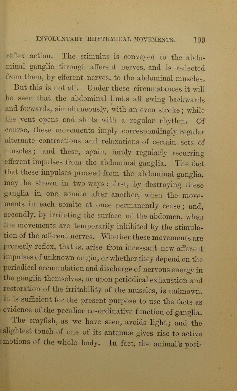 rfeflex action. Tlie stimulus is convej^ed. to the abdo- minal ganglia through afferent nerves, and is reflected from them, by efferent nerves, to the abdominal muscles. But this is not all. Under these circumstances it will be seen that the abdominal limbs all swing backwards and forwards, simultaneously, with an even stroke; while the vent opens and shuts with a regular rhjdhm. Of course, these movements imply correspondingly regular alternate contractions and relaxations of certain sets of muscles; and these, again, imply regularly recurring efferent impulses from the abdominal ganglia. The fact that these impulses proceed from the abdominal ganglia, may be shown in two ways: first, by destrojmig these ganglia in one somite after another, when the move- ments in each somite at once permanently cease ; and, secondl}’, b}'' irritating the surface of the abdomen, when the movements are tem23orarily inhibited by the stimula- tion of the afierent nerves. Whether these movements are properly reflex, that is, arise ffom incessant new afferent impulses of unknown origin, or whether they depend on the periodical accumulation and discharge of nervous energy in the ganglia themselves, or upon periodical exhaustion and restoration of the irritability of the muscles, is unknown. It is suflicient for the present purpose to use the facts as evidence of the peculiar co-ordinative function of ganglia. The crayfish, as we have seen, avoids light; and the : slightest touch of one of its antennas gives rise to active .motions of the whole body. In fact, the animal’s j)osi- t