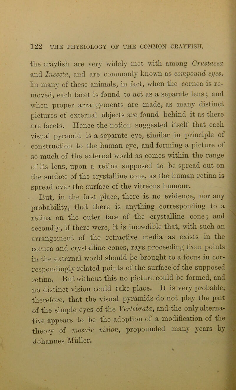 the crayfish are very widely met with among Crustacea and Insecta, and are commonly known as compound eyes. In many of these animals, in fact, when the cornea is re- moved, each facet is found to act as a separate lens ; and when proper arrangements are made, as many distinct pictures of external objects are found behind it as there are facets. Hence the notion suggested itself that each visual pyramid is a separate eye, similar in principle of construction to the human eye, and forming a picture of so much of the external world as comes within the range of its lens, upon a retina supposed to he spread out on the surface of the crystalline cone, as the human retina is spread over the surface of the vitreous humour. But, in the first place, there is no evidence, nor any probability, that there is anything corresponding to a retina on the outer face of the crystalline cone; and secondly, if there were, it is incredible that, with such an arrangement of the refractive media as exists in the cornea and crystalline cones, rays proceeding from points in the external world should be brought to a focus in cor- respondingly related points of the surface of the supposed retina. But without this no picture could be formed, and no distinct vision could take place. It is very probable, therefore, that the visual pyramids do not play the part of the simple eyes of the Vertehrata, and the only alterna- tive appears to be the adoption of a modification of the theory of mosaic vision, propounded many year's by .Johannes Muller.