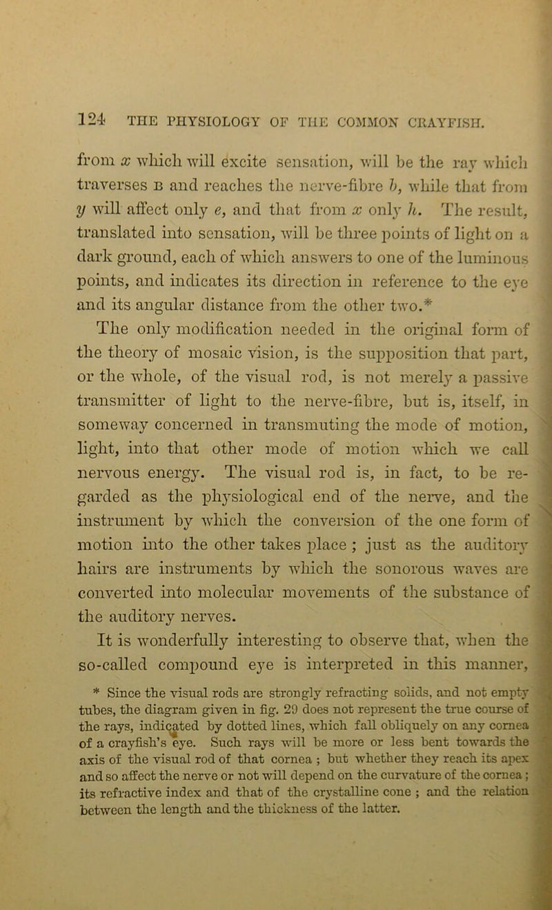 from X wliich will excite sensation, will be the ray wliicli traverses b and reaches the nerve-fibre h, while that from y will affect only e, and that from x only h. The result, translated into sensation, will be three points of light on a dark ground, each of which answers to one of the luminous points, and indicates its direction in reference to the eye and its angular distance from the other two.* The only modification needed in the original form of the theory of mosaic vision, is the supposition that part, or the whole, of the visual rod, is not merel}' a passive transmitter of light to the nerve-fibre, but is, itself, in someway concerned in transmuting the mode of motion, light, into that other mode of motion which we call nervous energy. The visual rod is, in fact, to be re- i garded as the iDhysiological end of the nerve, and the J instrument by which the conversion of the one form of ^ motion into the other takes place ; just as the auditoiy j hairs are instruments by which the sonorous waves are ' converted into molecular movements of the substance of - the auditory nerves. j It is wonderfully interesting to observe that, when the ; so-called compound eye is interpreted in this manner, * * Since the visual rods are strongly refracting solids, and not empty ' tubes, the diagram given in fig. 29 does not represent the true course of the rays, indicated by dotted lines, which fall obliquely on any cornea of a crayfish’s eye. Such rays will be more or less bent towards the ' axis of the visual rod of that cornea ; but whether they reach its apex ^ and so affect the nerve or not will depend on the curvature of the cornea; its refractive index and that of the crystalline cone ; and the relation between the length and the thickness of the latter.