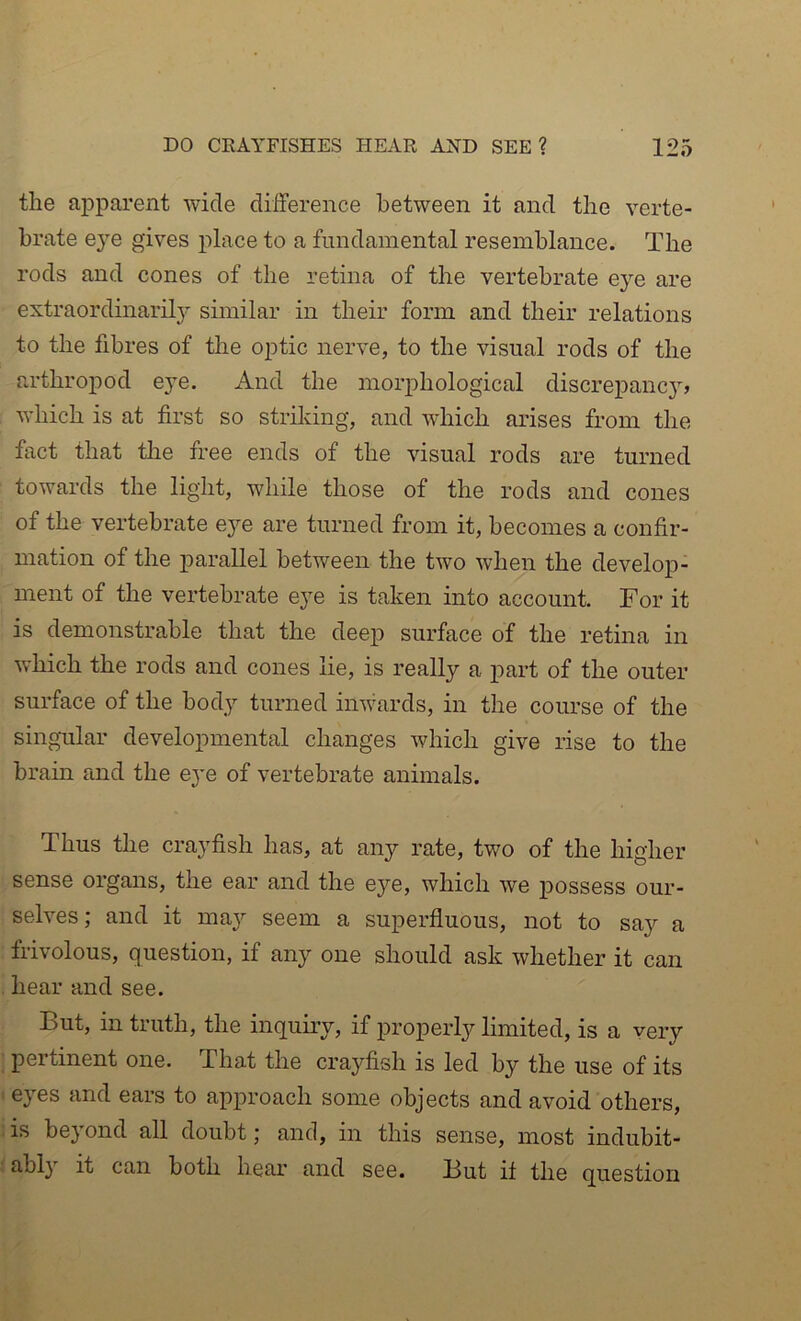 the apparent wide difference between it and the verte- brate e}e gives place to a fundamental resemblance. The rods and cones of the retina of the vertebrate eye are extraordinaril}' similar in their form and their relations to the fibres of the optic nerve, to the visual rods of the arthropod e}e. And the morphological discrepancy, which is at first so striking, and which arises from the fact that the free ends of the visual rods are turned towards the light, while those of the rods and cones of the vertebrate eye are turned from it, becomes a confir- mation of the parallel between the two when the develop- ment of the vertebrate eye is taken into account. For it is demonstrable that the deep surface of the retina in which the rods and cones lie, is really a part of the outer surface of the body turned inwards, in the course of the singular developmental changes which give rise to the brain and the eye of vertebrate animals. Thus the crayfish has, at any rate, two of the higher sense organs, the ear and the eye, which we possess our- selves ; and it maj'- seem a superfluous, not to say a frivolous, question, if any one should ask whether it can hear and see. But, in truth, the inquiry, if properly limited, is a very pertinent one. That the crayfish is led by the use of its eyes and ears to approach some objects and avoid others, is beyond all doubt; and, in this sense, most indubit- ably it can both hear and see. But it the question