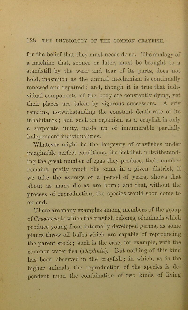 for the belief that they must needs do so. The analogy of ‘ a machine that, sooner or later, must be brought to a standstill by the wear and tear of its }3arts, does not hold, inasmuch as the animal mechanism is continually renewed and repaired ; and, though it is true that indi- vidual components of the body are constantly dying, yet their places are taken by vigorous successors. A city remains, notwithstanding the constant death-rate of its inhabitants ; and such an organism as a crayfish is only a corporate unity, made up of innumerable partially independent individualities. AVhatever might be the longevity of craj'fishes under ' imagmable perfect conditions, the fact that, notwithstand- ing the great number of eggs they produce, their number remains pretty much the same in a given district, if, we take the average of a period of years, shows that • about as many die as are born; and that, without the .• process of reproduction, the species would soon come to an end. There are many examples among members of the group of Crustacea to which the crayfish belongs, of animals which produce young from internall}^ developed germs, as some plants throw off bulbs which are capable of reproducmg ^ the parent stock; such is the case, for example, with the common water flea {Daijlinia). But nothing of this kind I has been observed in the craj^fish; in which, as in the ■ higher animals, the reproduction of the species is de- ; pendent upon the combination of two kinds of living i