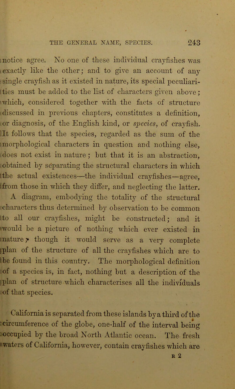 notice agree. No one of these individual crayfishes was (exactly like the other; and to give an account of any j single crayfish as it existed in nature, its special peculiari- . ties must be added to the list of characters given above; 'which, considered together with the facts of structure ■discussed in previous chapters, constitutes a definition, or diagnosis, of the English kind, or species, of crayfish, ilt follows that the species, regarded as the sum of the 'morphological characters in question and nothing else, does not exist in nature ; but that it is an abstraction, .obtained by separating the structural characters in which tthe actual existences—the individual crayfishes—agree, [from those in which they differ, and neglecting the latter. A diagram, embodying the totality of the structural I characters thus determined by observation to be common tto aU our crayfishes, might be constructed; and it 'would be a picture of nothing which ever existed in inatirre,^ though it would serve as a very complete [plan of the structure of all the crayfishes which are to I be found in this country. The morphological definition 1 of a species is, in fact, nothing but a description of the 1 plan of structure which characterises all the individuals I of that species. California is separated from these islands by a third of the : circumference of the globe, one-half of the interval being [occupied by the broad North Atlantic ocean. The fresh ^waters of California, however, contain crayfishes which are