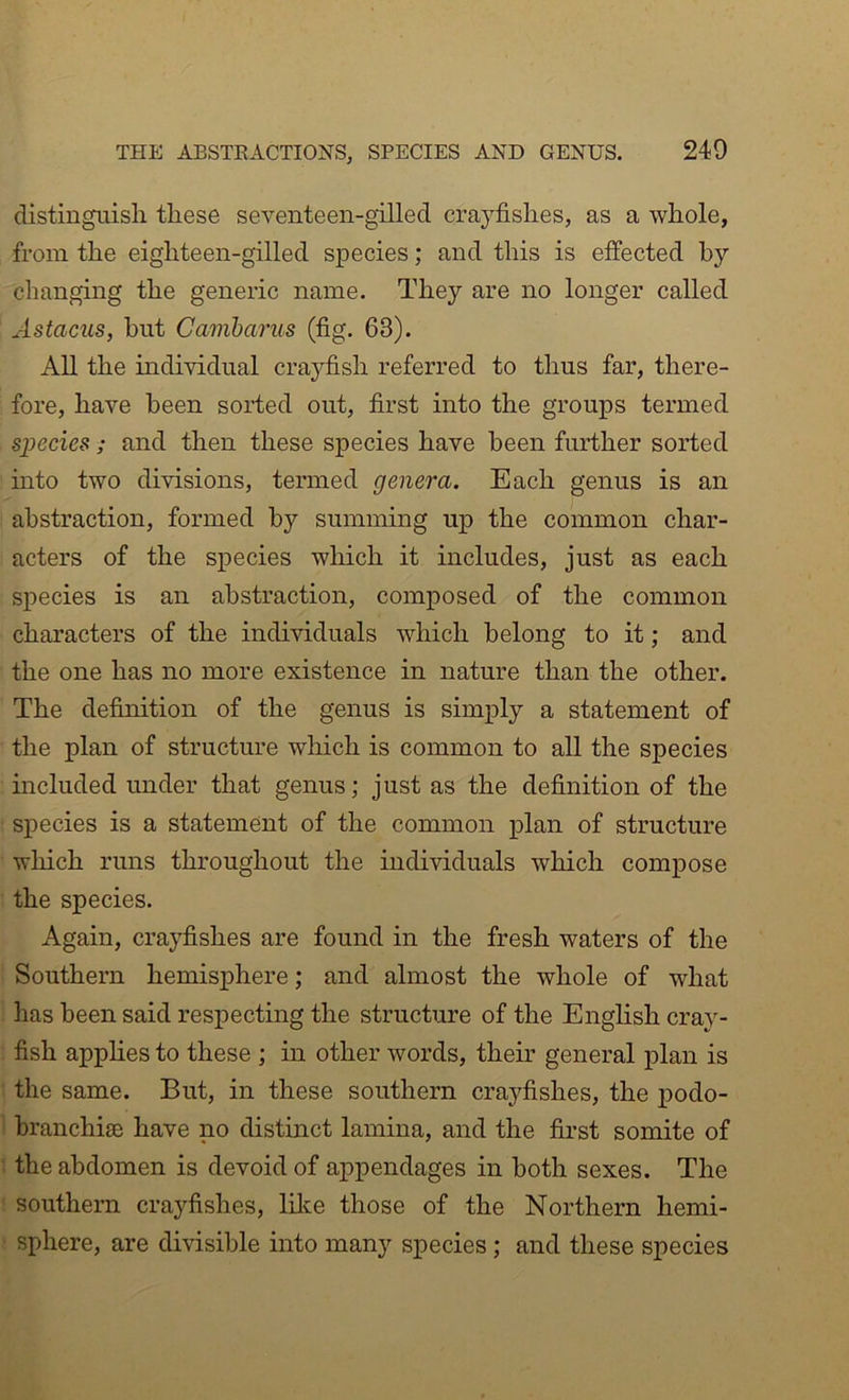 distinguish these seventeen-gilled crayfishes, as a whole, from the eighteen-gilled species; and this is effected by changing the generic name. They are no longer called Astacus, hut Camharus (fig. 63), All the individual crayfish referred to thus far, there- fore, have been sorted out, first into the groups termed species ; and then these species have been further sorted into two divisions, termed genera. Each genus is an abstraction, formed by summing up the common char- acters of the species which it includes, just as each species is an abstraction, composed of the common characters of the individuals which belong to it; and the one has no more existence in nature than the other. The definition of the genus is simply a statement of the plan of structure which is common to all the species included under that genus; just as the definition of the sj)ecies is a statement of the common plan of structure wliich runs throughout the individuals which compose the species. Again, crayfishes are found in the fresh waters of the Southern hemisphere; and almost the whole of what has been said respecting the structure of the English cray- fish applies to these ; in other words, their general plan is the same. But, in these southern crayfishes, the i^odo- branchiae have no distinct lamina, and the first somite of the abdomen is devoid of appendages in both sexes. The southern crayfishes, lilce those of the Northern hemi- sphere, are divisible into many species ; and these species