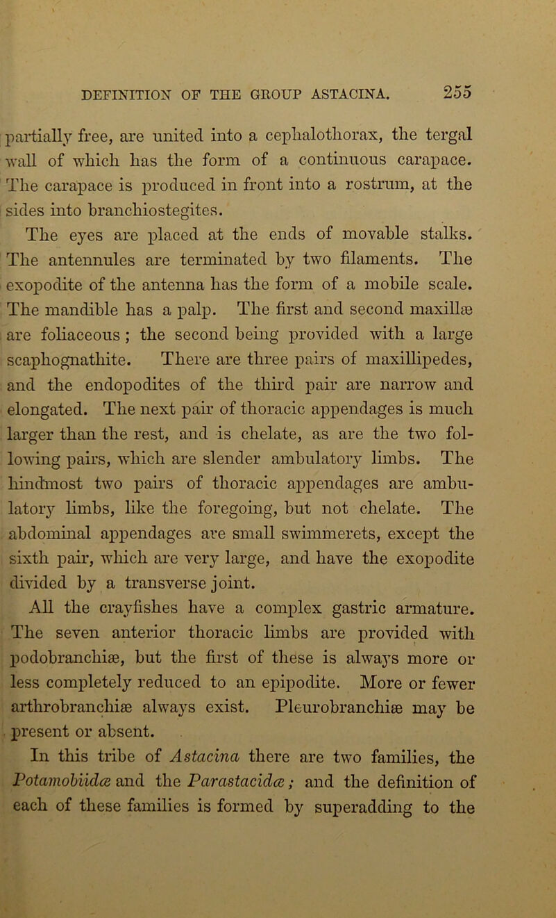 partially free, are united into a ceplialotliorax, the tergal wall of which has the form of a contmuous carapace. The carapace is produced in front into a rostrum, at the ' sides into hranchiostegites. The eyes are placed at the ends of movable stalks. The antennules are terminated by two filaments. The exopodite of the antenna has the form of a mobile scale. The mandible has a palp. The first and second maxillae are foliaceous; the second being provided with a large scaphognathite. There are three pairs of maxillipedes, and the endopodites of the third pair are narrow and elongated. The next pair of thoracic appendages is much larger than the rest, and is chelate, as are the two fol- lowing pairs, which are slender ambulatory hmhs. The hmdmost two pairs of thoracic appendages are amhu- latoiy limbs, like the foregoing, but not chelate. The abdominal appendages are small swimmerets, except the sixth pair, wliich are very large, and have the exopodite divided by a transverse joint. All the crayfishes have a complex gastric armature. The seven anterior thoracic limbs are pro^dded with podohranchia3, but the first of these is always more or less completely reduced to an epipodite. More or fewer arthrohranchise always exist. Pleurobranchise may be I>resent or absent. In this tribe of Astacina there are two families, the Potamohiidce and the Parastacidce; and the definition of each of these families is formed by superadding to the