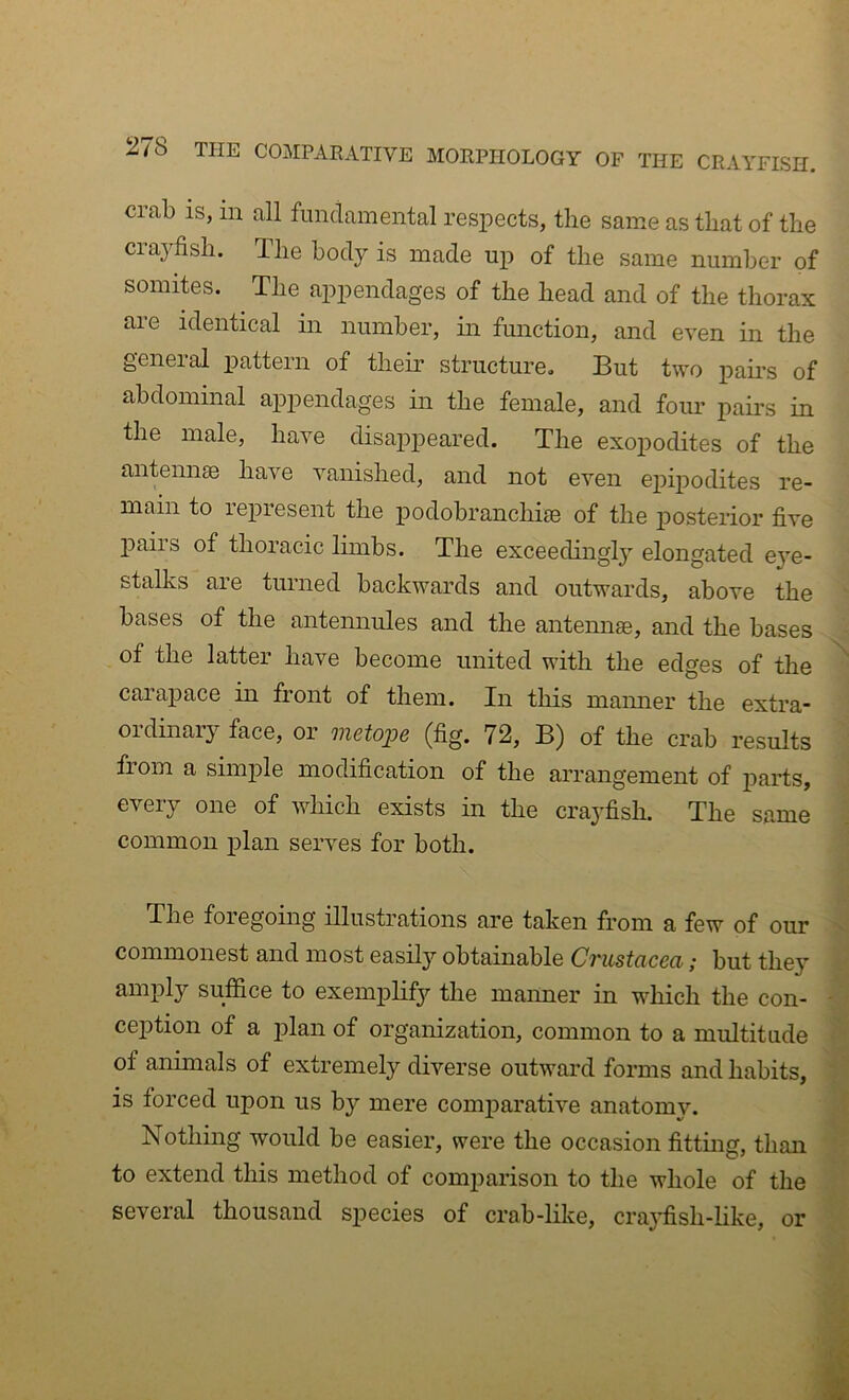 crab IS, in all fundamental respects, the same as that of the crayfish. The body is made up of the same number of somites. The appendages of the head and of the thorax are identical in number, in function, and even in the geneial pattern of their structure. But two pairs of abdominal appendages in the female, and four pairs in the male, have disappeared. The exopodites of the antennae have vanished, and not even epijiodites re- main to lepresent the podobranchiae of the posterior five j)airs of thoracic limbs. The exceedingly elongated e^'e- stalks are turned backwards and outwards, above the bases of the antennules and the antemi®, and the bases of the latter have become united with the edges of the ' carajiace in front of them. In this manner the extra- oidinaiy face, or vietoj)6 (fig. 72, B) of the crab results fiom a simple modification of the arrangement of parts, i: every one of which exists in the crayfish. The same common plan serves for both. The foregoing illustrations are taken from a few of our ^ commonest and most easily obtainable Crustacea; but they y amply suffice to exemplify the manner in which the con- - i ception of a plan of organization, common to a multitude ^ of animals of extremely diverse outward forms and habits, is forced upon us by mere comparative anatomy. J Nothing would be easier, were the occasion fitting, than to extend this method of com2iarison to the whole of the M several thousand species of crab-like, crayfish-like, or H