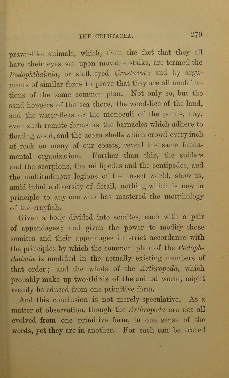 prawn-like animals, wliich, from tne fact tliat tliey all have their eyes set upon movable stalks, are termed the Poclophthalmia, or stalk-eyed Crustacea; and by arg'u- ments of similar force to prove that they are all modifica- tions of the same common plan. Not only so, but the sand-hoppers of the sea-shore, the wood-lice of the land, and the water-fleas or the monoculi of the ponds, nay, even such remote forms as the barnacles which adliere to floating wood, and the acorn shells which crowd every inch of rock on many of our coasts, reveal the same funda- mental organization. Further than this, the spiders and the scorpions, the millipedes and the centipedes, and the multitudinous legions of the insect world, show us, amid infinite diversity of detail, nothing which is new in principle to any one who has mastered the morphology of the crayfish. Given a body divided into somites, each with a pair of appendages: and given the power to modify those somites and their appendages in strict accordance with the principles by which the common plan of the Pocloph- thalmia is modified in the actually existing members of that order; and the whole of the Arthropoda, wdiich probably make up two-thirds of the animal world, might readily be educed from one primitive form. And this conclusion is not merely speculative. As a matter of observation, though the Arthropoda are not all evolved from one primitive form, in one sense of the words, yet they are in another. For each can be traced